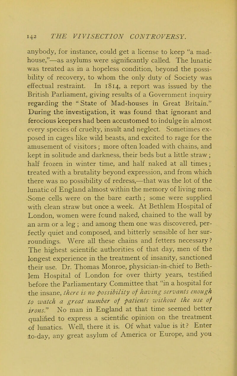 anybody, for instance, could get a license to keep “a mad- house,”—as asylums were significantly called. The lunatic was treated as in a hopeless condition, beyond the possi- bility of recovery, to whom the only duty of Society was effectual restraint. In 1814, a report was issued by the British Parliament, giving results of a Government inquiry regarding the “ State of Mad-houses in Great Britain.” During the investigation, it was found that ignorant and ferocious keepers had been accustomed to indulge in almost every species of cruelty, insult and neglect. Sometimes ex- posed in cages like wild beasts, and excited to rage for the amusement of visitors ; more often loaded with chains, and kept in solitude and darkness, their beds but a little straw; half frozen in winter time, and half naked at all times; treated with a brutality beyond expression, and from which there was no possibility of redress,—that was the lot of the lunatic of England almost within the memory of living men. Some cells were on the bare earth ; some were supplied with clean straw but once a week. At Bethlem Hospital of London, women were found naked, chained to the wall by an arm or a leg ; and among them one was discovered, per- fectly quiet and composed, and bitterly sensible of her sur- roundings. Were all these chains and fetters necessary? The highest scientific authorities of that day, men of the longest experience in the treatment of insanity, sanctioned their use. Dr. Thomas Monroe, physician-in-chief to Beth- lem Hospital of London for over thirty years, testified before the Parliamentary Committee that “in a hospital for the insane, ^/tere is no possibility of having servants enough to watch a great number of patients without the use of irons!' No man in England at that time seemed better qualified to express a scientific opinion on the treatment of lunatics. Well, there it is. Of what value is it ? Enter to-day, any great asylum of America or Europe, and you