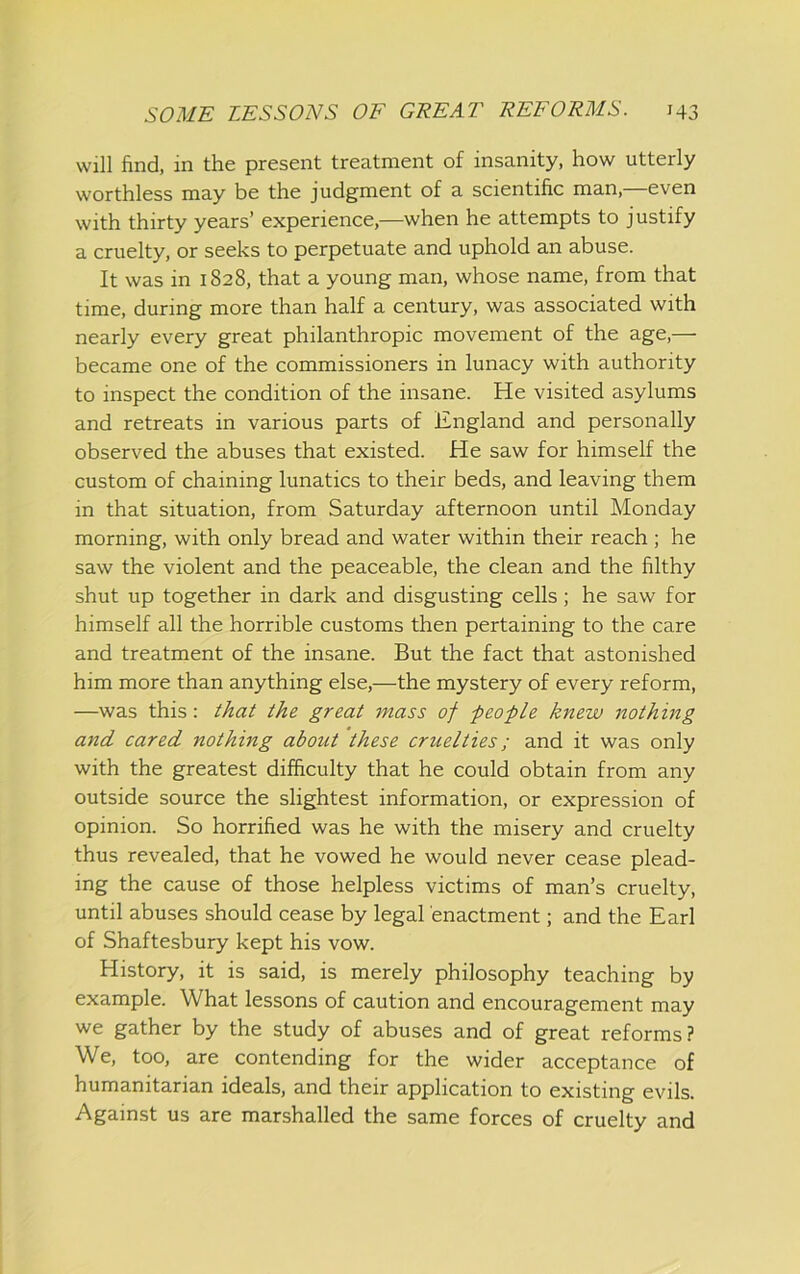will find, in the present treatment of insanity, how utterly worthless may be the judgment of a scientific man, even with thirty years’ experience,—when he attempts to justify a cruelty, or seeks to perpetuate and uphold an abuse. It was in 1828, that a young man, whose name, from that time, during more than half a century, was associated with nearly every great philanthropic movement of the age,— became one of the commissioners in lunacy with authority to inspect the condition of the insane. He visited asylums and retreats in various parts of England and personally observed the abuses that existed. He saw for himself the custom of chaining lunatics to their beds, and leaving them in that situation, from Saturday afternoon until Monday morning, with only bread and water within their reach ; he saw the violent and the peaceable, the clean and the filthy shut up together in dark and disgusting cells; he saw for himself all the horrible customs then pertaining to the care and treatment of the insane. But the fact that astonished him more than anything else,—the mystery of every reform, —was this: that the great mass of peofLe knew nothing and cared nothing about these cruelties; and it was only with the greatest difficulty that he could obtain from any outside source the slightest information, or expression of opinion. So horrified was he with the misery and cruelty thus revealed, that he vowed he would never cease plead- ing the cause of those helpless victims of man’s cruelty, until abuses should cease by legal enactment; and the Earl of Shaftesbury kept his vow. History, it is said, is merely philosophy teaching by example. What lessons of caution and encouragement may we gather by the study of abuses and of great reforms? We, too, are contending for the wider acceptance of humanitarian ideals, and their application to existing evils. Against us are marshalled the same forces of cruelty and