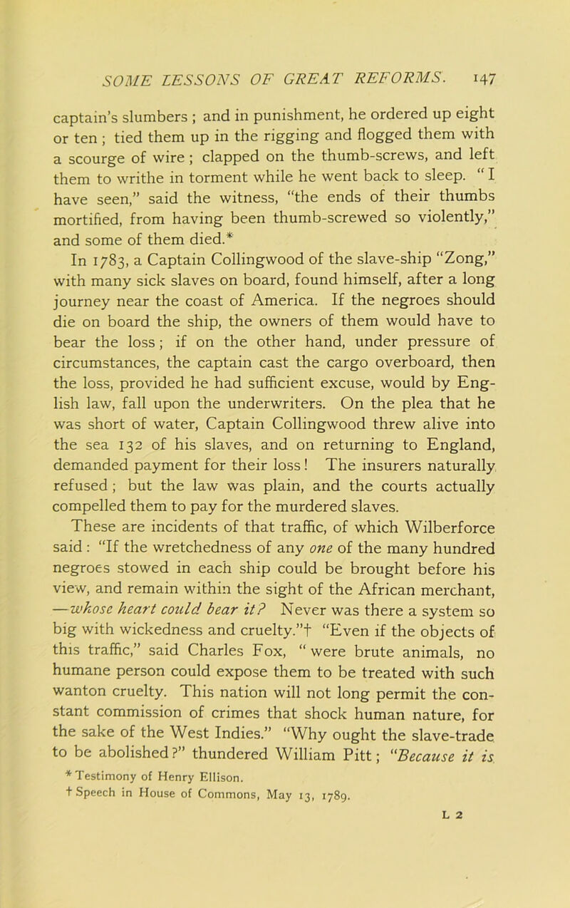 captain’s slumbers ; and in punishment, he ordered up eight or ten ; tied them up in the rigging and flogged them with a scourge of wire; clapped on the thumb-screws, and left them to writhe in torment while he went back to sleep. “ I have seen,” said the witness, “the ends of their thumbs mortified, from having been thumb-screwed so violently,” and some of them died.* In 1783, a Captain Collingwood of the slave-ship “Zong,” with many sick slaves on board, found himself, after a long journey near the coast of America. If the negroes should die on board the ship, the owners of them would have to bear the loss; if on the other hand, under pressure of circumstances, the captain cast the cargo overboard, then the loss, provided he had sufficient excuse, would by Eng- lish law, fall upon the underwriters. On the plea that he was short of water. Captain Collingwood threw alive into the sea 132 of his slaves, and on returning to England, demanded payment for their loss! The insurers naturally refused; but the law was plain, and the courts actually compelled them to pay for the murdered slaves. These are incidents of that traffic, of which Wilberforce said : “If the wretchedness of any one of the many hundred negroes stowed in each ship could be brought before his view, and remain within the sight of the African merchant, —whose heart could bear it? Never was there a system so big with wickedness and cruelty.”! “Even if the objects of this traffic,” said Charles Fox, “were brute animals, no humane person could expose them to be treated with such wanton cruelty. This nation will not long permit the con- stant commission of crimes that shock human nature, for the sake of the West Indies.” “Why ought the slave-trade to be abolished?” thundered William Pitt; Because it is. ■’‘■Testimony of Henry Ellison. t Speech in House of Commons, May 13, 1789. L 2