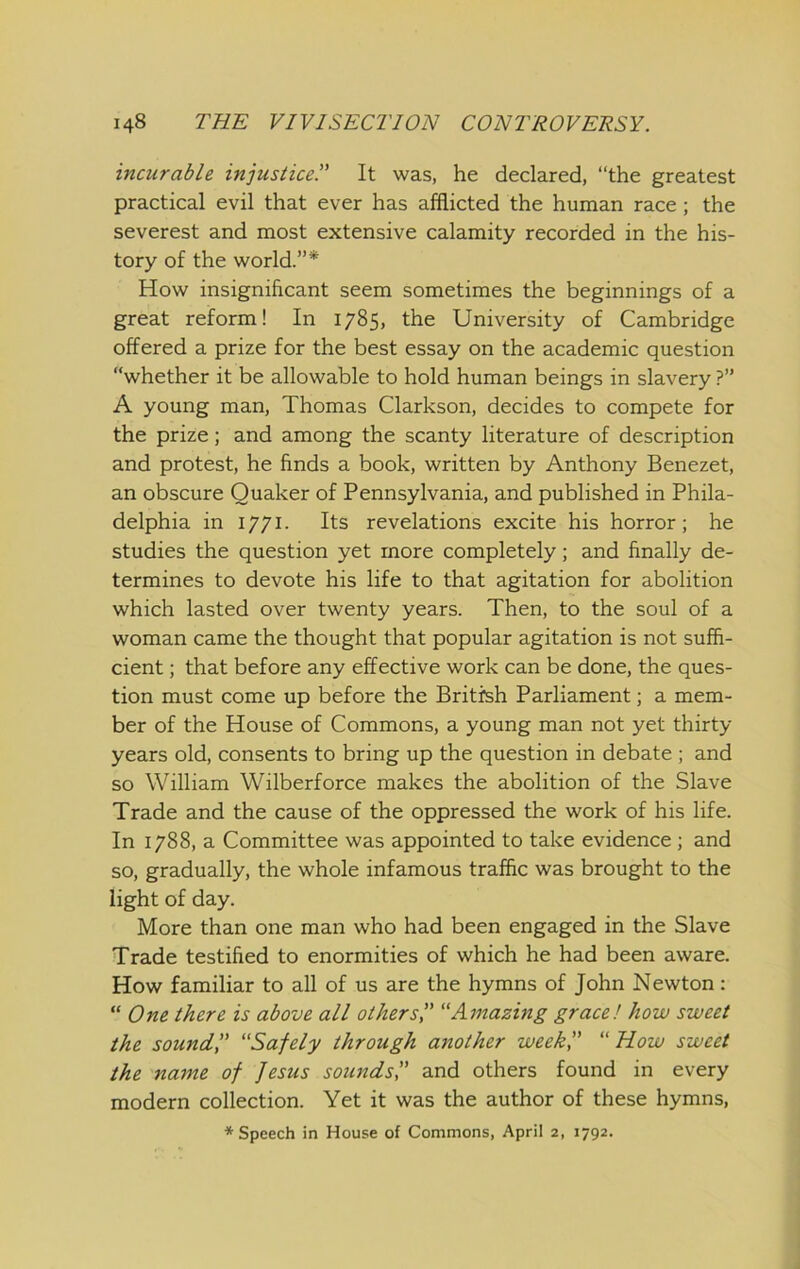 incurable injustice^ It was, he declared, “the greatest practical evil that ever has afflicted the human race; the severest and most extensive calamity recorded in the his- tory of the world.”* How insignificant seem sometimes the beginnings of a great reform! In 1785, the University of Cambridge offered a prize for the best essay on the academic question whether it be allowable to hold human beings in slavery ?” A young man, Thomas Clarkson, decides to compete for the prize; and among the scanty literature of description and protest, he finds a book, written by Anthony Benezet, an obscure Quaker of Pennsylvania, and published in Phila- delphia in 1771. Its revelations excite his horror; he studies the question yet more completely; and finally de- termines to devote his life to that agitation for abolition which lasted over twenty years. Then, to the soul of a woman came the thought that popular agitation is not suffi- cient ; that before any effective work can be done, the ques- tion must come up before the British Parliament; a mem- ber of the House of Commons, a young man not yet thirty- years old, consents to bring up the question in debate ; and so William Wilberforce makes the abolition of the Slave Trade and the cause of the oppressed the work of his life. In 1788, a Committee was appointed to take evidence ; and so, gradually, the whole infamous traffic was brought to the light of day. More than one man who had been engaged in the Slave Trade testified to enormities of which he had been aware. How familiar to all of us are the hymns of John Newton: “ One there is above all other si' “Amazing grace! how sweet the sound',' “Safely through another week, “How sweet the name of Jesus sounds',' and others found in every modern collection. Yet it was the author of these hymns,