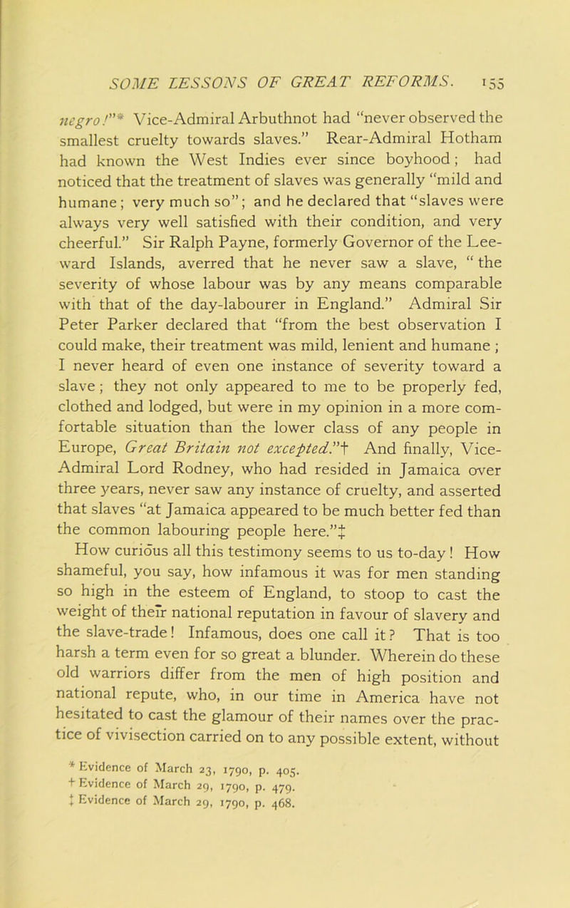 negro Vice-Admiral Arbuthnot had “never observed the smallest cruelty towards slaves.” Rear-Admiral Hotham had known the West Indies ever since boyhood; had noticed that the treatment of slaves was generally “mild and humane; very much so”; and he declared that “slaves were always very well satisfied with their condition, and very cheerful.” Sir Ralph Payne, formerly Governor of the Lee- ward Islands, averred that he never saw a slave, “ the severity of whose labour was by any means comparable with that of the day-labourer in England.” Admiral Sir Peter Parker declared that “from the best observation I could make, their treatment was mild, lenient and humane ; I never heard of even one instance of severity toward a slave; they not only appeared to me to be properly fed, clothed and lodged, but were in my opinion in a more com- fortable situation than the lower class of any people in Europe, Great Britain not exceftedT^ And finally, Vice- Admiral Lord Rodney, who had resided in Jamaica over three years, never saw any instance of cruelty, and asserted that slaves “at Jamaica appeared to be much better fed than the common labouring people here.”+ How curious all this testimony seems to us to-day ! How shameful, you say, how infamous it was for men standing so high in the esteem of England, to stoop to cast the weight of their national reputation in favour of slavery and the slave-trade ! Infamous, does one call it ? That is too harsh a term even for so great a blunder. Wherein do these old warriors differ from the men of high position and national repute, who, in our time in America have not hesitated to cast the glamour of their names over the prac- tice of vivisection carried on to any possible extent, without * Evidence of March 23, 1790, p. 405. + Evidence of March 29, 1790, p. 479. i Evidence of March 29, 1790, p. 468.