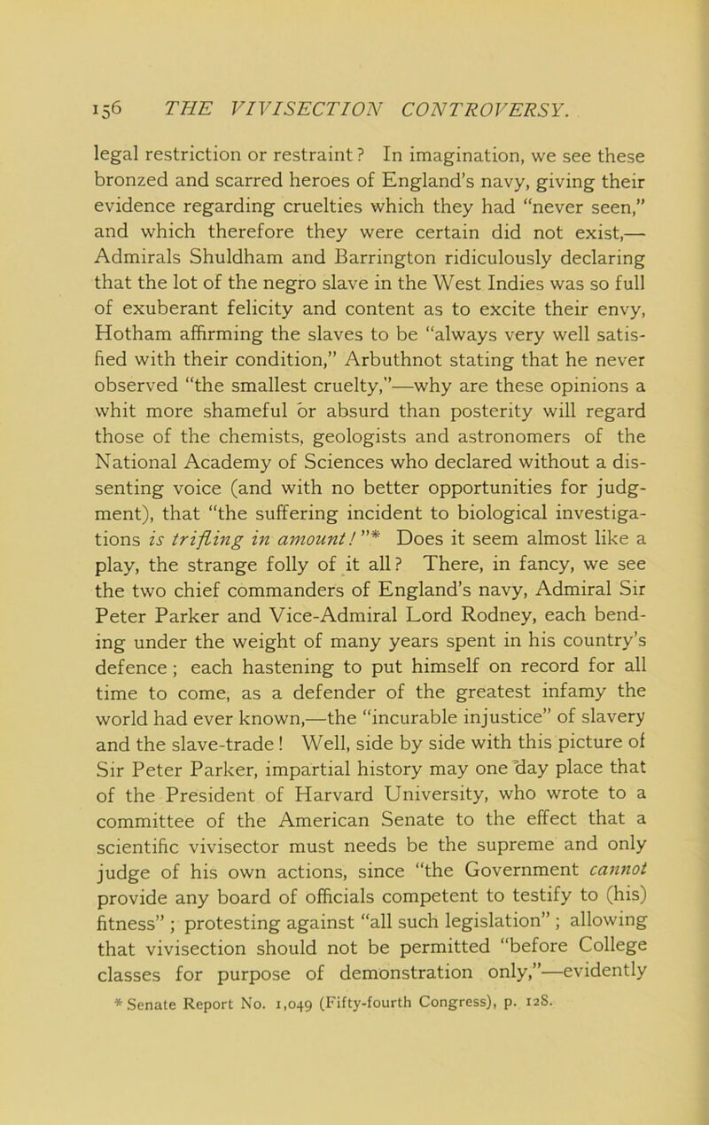 legal restriction or restraint ? In imagination, we see these bronzed and scarred heroes of England’s navy, giving their evidence regarding cruelties which they had “never seen,” and which therefore they were certain did not exist,— Admirals Shuldham and Barrington ridiculously declaring that the lot of the negro slave in the West Indies was so full of exuberant felicity and content as to excite their envy, Hotham affirming the slaves to be “always very well satis- fied with their condition,” Arbuthnot stating that he never observed “the smallest cruelty,”—why are these opinions a whit more shameful or absurd than posterity will regard those of the chemists, geologists and astronomers of the National Academy of Sciences who declared without a dis- senting voice (and with no better opportunities for judg- ment), that “the suffering incident to biological investiga- tions is trifling in amount!* Does it seem almost like a play, the strange folly of it all ? There, in fancy, we see the two chief commanders of England’s navy. Admiral Sir Peter Parker and Vice-Admiral Lord Rodney, each bend- ing under the weight of many years spent in his country’s defence; each hastening to put himself on record for all time to come, as a defender of the greatest infamy the world had ever known,—the “incurable injustice” of slavery and the slave-trade ! Well, side by side with this picture oi Sir Peter Parker, impartial history may one Bay place that of the President of Harvard University, who wrote to a committee of the American Senate to the effect that a scientific vivisector must needs be the supreme and only judge of his own actions, since “the Government cannot provide any board of officials competent to testify to (his) fitness” ; protesting against “all such legislation” ; allowing that vivisection should not be permitted “before College classes for purpose of demonstration only,”—evidently * Senate Report No. 1,049 (Fifty-fourth Congress), p. 12S.