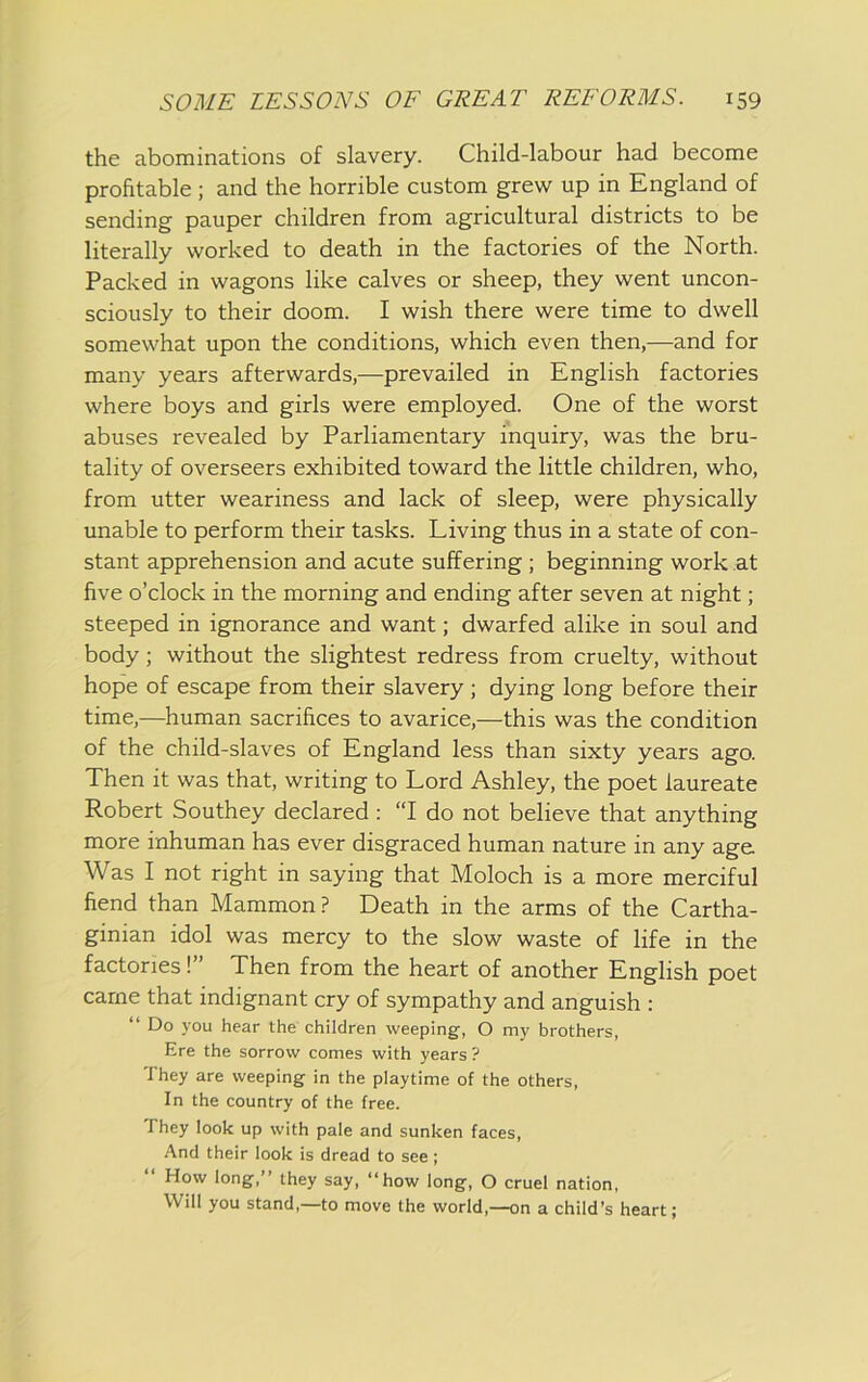 the abominations of slavery. Child-labour had become profitable; and the horrible custom grew up in England of sending pauper children from agricultural districts to be literally worked to death in the factories of the North. Packed in wagons like calves or sheep, they went uncon- sciously to their doom. I wish there were time to dwell somewhat upon the conditions, which even then,—and for many years afterwards,—prevailed in English factories where boys and girls were employed. One of the worst abuses revealed by Parliamentary inquiry, was the bru- tality of overseers exhibited toward the little children, who, from utter weariness and lack of sleep, were physically unable to perform their tasks. Living thus in a state of con- stant apprehension and acute suffering ; beginning work at five o’clock in the morning and ending after seven at night; steeped in ignorance and want; dwarfed alike in soul and body; without the slightest redress from cruelty, without hope of escape from their slavery ; dying long before their time,—human sacrifices to avarice,—this was the condition of the child-slaves of England less than sixty years ago. Then it was that, writing to Lord Ashley, the poet laureate Robert Southey declared: “I do not believe that anything more inhuman has ever disgraced human nature in any age Was I not right in saying that Moloch is a more merciful fiend than Mammon? Death in the arms of the Cartha- ginian idol was mercy to the slow waste of life in the factories!” Then from the heart of another English poet came that indignant cry of sympathy and anguish : “ Do you hear the children weeping, O my brothers, Ere the sorrow comes with years ? They are weeping in the playtime of the others. In the country of the free. They look up with pale and sunken faces. And their look is dread to see ; How long,” they say, “how long, O cruel nation. Will you stand,—to move the world,—on a child’s heart;