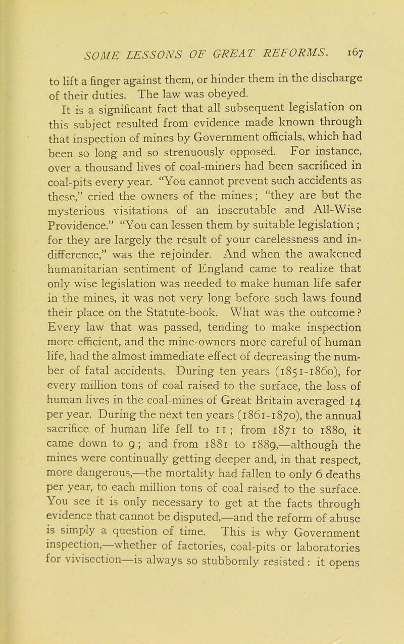 to lift a finger against them, or hinder them in the discharge of their duties. The law was obeyed. It is a significant fact that all subsequent legislation on this subject resulted from evidence made known through that inspection of mines by Government officials, which had been so long and so strenuously opposed. For instance, over a thousand lives of coal-miners had been sacrificed in coal-pits every year. “You cannot prevent such accidents as these,” cried the owners of the mines; “they are but the mysterious visitations of an inscrutable and All-Wise Providence.” “You can lessen them by suitable legislation ; for they are largely the result of your carelessness and in- difference,” was the rejoinder. And when the awakened humanitarian sentiment of England came to realize that only wise legislation was needed to make human life safer in the mines, it was not very long before such laws found their place on the Statute-book. What was the outcome ? Every law that was passed, tending to make inspection more efficient, and the mine-owners more careful of human life, had the almost immediate effect of decreasing the num- ber of fatal accidents. During ten years (1851-1860), for every million tons of coal raised to the surface, the loss of human lives in the coal-mines of Great Britain averaged 14 per year. During the next ten years (1861-1870), the annual sacrifice of human life fell to 11 ; from 1871 to 1880, it came down to 9; and from 1881 to 1889,—although the mines were continually getting deeper and, in that respect, more dangerous,—the mortality had fallen to only 6 deaths per year, to each million tons of coal raised to the surface. You see it is only necessary to get at the facts through evidence that cannot be disputed,—and the reform of abuse is simply a question of time. This is why Government inspection,—whether of factories, coal-pits or laboratories for vivisection—is always so stubbornly resisted: it opens