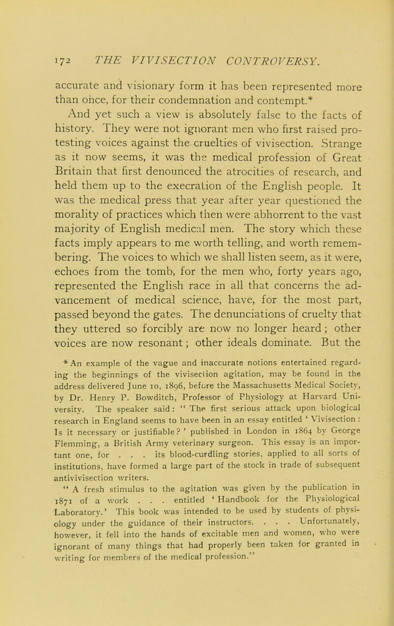 accurate and visionary form it has been represented more than once, for their condemnation and contempt.* And yet such a view is absolutely false to the facts of history. They were not ignorant men who first raised pro- testing voices against the cruelties of vivisection. Strange as it now seems, it was the medical profession of Great Britain that first denounced the atrocities of research, and held them up to the execration of the English people. It was the medical press that year after year questioned the morality of practices which then were abhorrent to the vast majority of English medic:i,l men. The story which these facts imply appears to me worth telling, and worth remem- bering. The voices to which we shall listen seem, as it were, echoes from the tomb, for the men who, forty years ago, represented the English race in all that concerns the ad- vancement of medical science, have, for the most part, passed beyond the gates. The denunciations of cruelty that they uttered so forcibly are now no longer heard ; other voices are now resonant; other ideals dominate. But the *An example of the vague and inaccurate notions entertained regard- ing the beginnings of the vivisection agitation, may be found in the address delivered June 10, 1896, before the Massachusetts Medical Society, by Dr. Henry P. Bowditch, Professor of Physiology at Harvard Uni- versity. The speaker said: “ The. first serious attack upon biological research in England seems to have been in an essay entitled ‘ Vivisection : Is it necessary or justifiable? ’ published in London in 1864 by George Flemming, a British Army veterinary surgeon. This essay is an impor- tant one, for . . . its blood-curdling stories, applied to all sorts of institutions, have formed a large part of the stock in trade of subsequent antivivisection writers. “ A fresh stimulus to the agitation was given by the publication in 1871 of a work . . . entitled ‘ Handbook for the Physiological Laboratory.’ This book was intended to be used by students of physi- ology under the guidance of their instructors. . . . Unfortunately, however, it fell into the hands of excitable men and women, who were ignorant of many things that had properly been taken for granted in writing for members of the medical profession.”