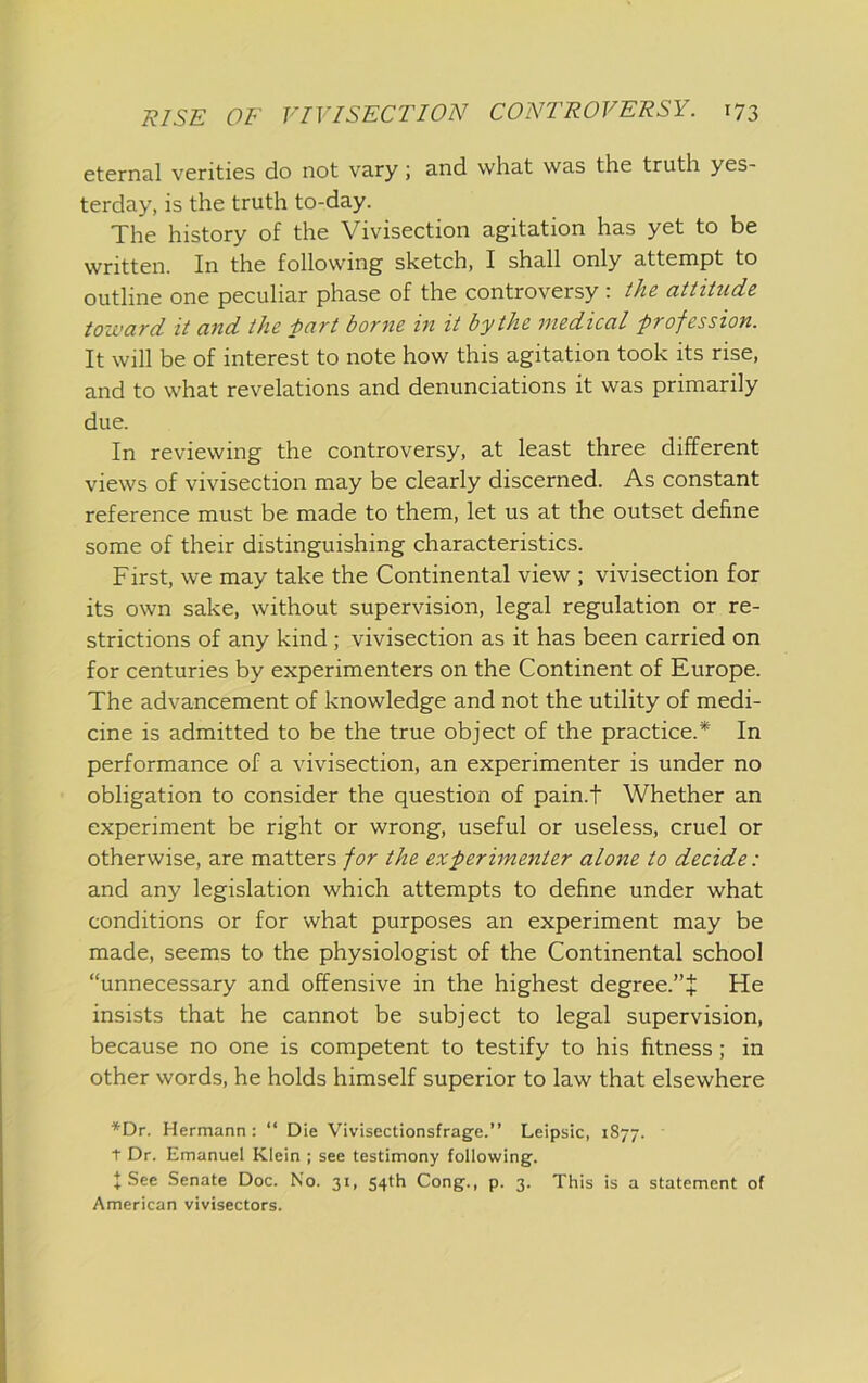 eternal verities do not vary; and what was the truth yes- terday, is the truth to-day. The history of the Vivisection agitation has yet to be written. In the following sketch, I shall only attempt to outline one peculiar phase of the controversy: ihe attitude toward it and the hart borne in it by the medical profession. It will be of interest to note how this agitation took its rise, and to what revelations and denunciations it was primarily due. In reviewing the controversy, at least three different views of vivisection may be clearly discerned. As constant reference must be made to them, let us at the outset define some of their distinguishing characteristics. First, we may take the Continental view ; vivisection for its own sake, without supervision, legal regulation or re- strictions of any kind ; vivisection as it has been carried on for centuries by experimenters on the Continent of Europe. The advancement of knowledge and not the utility of medi- cine is admitted to be the true object of the practice.* In performance of a vivisection, an experimenter is under no obligation to consider the question of pain.t Whether an experiment be right or wrong, useful or useless, cruel or otherwise, are matters for the experimenter alone to decide: and any legislation which attempts to define under what conditions or for what purposes an experiment may be made, seems to the physiologist of the Continental school “unnecessary and offensive in the highest degree.”J He insists that he cannot be subject to legal supervision, because no one is competent to testify to his fitness; in other words, he holds himself superior to law that elsewhere ■*'Dr. Hermann; “ Die Vivisectionsfrage.” Leipsic, 1877. t Dr. Emanuel Klein ; see testimony following. J See Senate Doc. Ko. 31, 54th Cong., p. 3. This is a statement of American vivisectors.