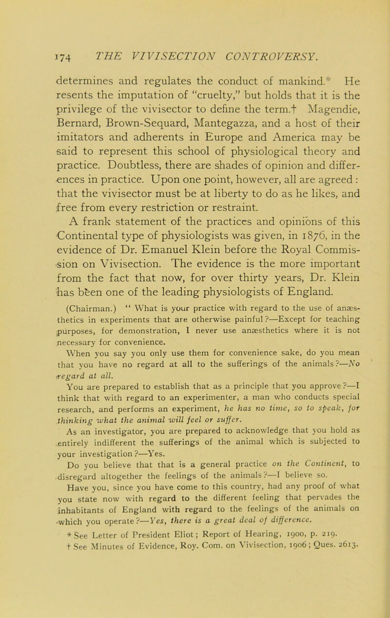 determines and regulates the conduct of mankind.* He resents the imputation of “cruelty,” but holds that it is the privilege of the vivisector to define the term.t Magendie, Bernard, Brown-Sequard, Mantegazza, and a host of their imitators and adherents in Europe and America may be said to represent this school of physiological theory and practice. Doubtless, there are shades of opinion and differ- ences in practice. Upon one point, however, all are agreed : that the vivisector must be at liberty to do as he likes, and free from every restriction or restraint. A frank statement of the practices and opinions of this Continental type of physiologists was given, in 1876, in the evidence of Dr. Emanuel Klein before the Royal Commis- sion on Vivisection. The evidence is the more important from the fact that now, for over thirty years. Dr. Klein has bben one of the leading physiologists of England. (Chairman.) “ What is your practice with regard to the use of anass- thetics in experiments that are otherwise painful ?—Except for teaching purposes, for demonstration, 1 never use anaesthetics where it is not necessary for convenience. When you say you only use them for convenience sake, do you mean that you have no regard at all to the sufferings of the animals?—No /regard at all. You are prepared to establish that as a principle that you approve?—I think that with regard to an experimenter, a man who conducts special research, and performs an experiment, he has no time, so to speak, jor thinking what the animal will feel or suffer. As an investigator, you are prepared to acknowledge that you hold as ■ entirely indifferent the sufferings of the animal which is subjected to your investigation?—Yes. Do you believe that that is a general practice on the Continent, to • disregard altogether the feelings of the animals?—I believe so. Have you, since you have come to this country, had any proof of what you state now with regard to the different feeling that pervades the inhabitants of England with regard to the feelings of the animals on -which you operate?—Yes, there is a great deal of difference. *5ee Letter of President Eliot; Report of Hearing, 1900, p. 219. t .See .Minutes of Evidence, Roy. Com. on Vivisection, 1906; Ques. 2613.
