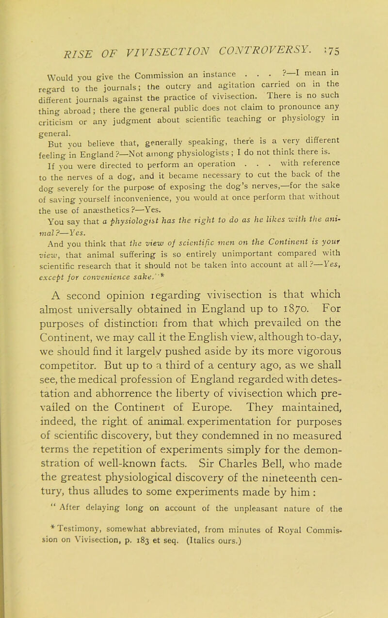 Would you give the Commission an instance . . . ? I mean in regard to the journals; the outcry and agitation carried on in the different journals against the practice of vivisection. There is no such thing abroad; there the general public does not claim to pronounce any criticism or any judgment about scientific teaching or physiology in general. But you believe that, generally speaking, there is a very different feeling in England?—Not among physiologists ; I do not think there is. If you were directed to perform an operation . . . with reference to the nerves of a dog, and it became necessary to cut the back of the dog severely for the purpose of exposing the dog’s nerves,—for the sake of saving yourself inconvenience, you would at once perform that without the use of anassthetics ?—Yes. You say that a physiologiit has the right to do as he likes with the ani- mal ?—Yes. And you think that the view of scientific men on the Continent is your view, that animal suffering is so entirely unimportant compared with scientific research that it should not be taken into account at all ? Yes, except for convenience sake.' * A second opinion regarding vivisection is that which almost universally obtained in England up to 1870. For purposes of distinction from that which prevailed on the Continent, we may call it the English view, although to-day, we should find it largely pushed aside by its more vigorous competitor. But up to a third of a century ago, as we shall see, the medical profession of England regarded with detes- tation and abhorrence the liberty of vivisection which pre- vailed on the Continent of Europe. They maintained, indeed, the right of animal, experimentation for purposes of scientific discovery, but they condemned in no measured terms the repetition of experiments simply for the demon- stration of well-known facts. Sir Charles Bell, who made the greatest physiological discovery of the nineteenth cen- tury, thus alludes to some experiments made by him : “ After delaying long on account of the unpleasant nature of the ♦Testimony, somewhat abbreviated, from minutes of Royal Commis- sion on Vivisection, p. 183 et seq. (Italics ours.)