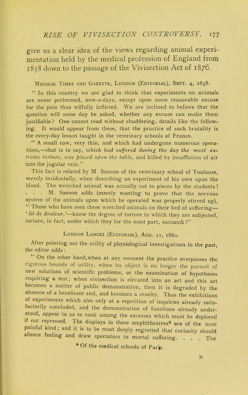 give us a clear idea of the views regarding animal experi- mentation held by the medical profession of England from 1858 down to the passage of the Vivisection Act of 1876. Medical Times and Gazette, London (Editorial), Sept. 4, 1858. “In this country we are glad to think that experiments on animals are never performed, now-a-days, except upon some reasonable excuse for the pain thus wilfully inflicted. We are inclined to believe that the question will some day be asked, whether any excuse can make them justifiable? One cannot read without shuddering, details like the follow- ing. It would appear from these, that the practice of such brutality is the every-day lesson taught in the veterinary schools of France. “ A small cow, very thin, and which had undergone numerous opera- tions,—that is to say, which had suffered during the day the most ex- treme torture, was placed upon the table, and killed by insufflation of air into the jugular vein.” This fact is related by M Sanson of the veterinary school of Toulouse, merely incidentally, when describing an experiment of his own upon the blood. The wretched animal was actually cut to pieces by the students ! . . . M. Sanson adds (merely wanting to prove that the nervous system of the animals upon which he operated was properly stirred up), “ Those who have seen these wretched animals on their bed of suffering— ‘ lit de douleur,'—know the degree of torture to which they are subjected, torture, in fact, under which they for the most part, succumb 1” London Lancet (Editorial), Aug. ii, i860. After pointing out the utility of physiological investigations in the past, the editor adds: “ On the other hand,when at any moment the practice overpasses the rigorous bounds of utility, when its object is no longer the pursuit of new solutions of scientific problems, or the examination of hypotheses requiring a test; when vivisection is elevated into an art and this art becomes a matter of public demonstration, then it is degraded by the absence of a beneficent end, and becomes a cruelty. Thus the exhibitions of experiments which aim only at a repetition of inquiries already satis- factorily concluded, and the demonstration of functions already under- stood, appear to us to rank among the excesses which must be deplored if not repressed. The displays in these amphitheatres* are of the most painful kind; and it is to be most deeply regretted that curiosity should Silence feeling and draw spectators to mortal suffering. . . . The * Of the medical schools of Parfe. N