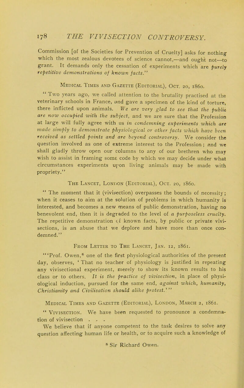 Commission [of the Societies for Prevention of Cruelty] asks for nothing which the most zealous devotees of science cannot,—and ought not to grant. It demands only the cessation of experiments which are purely repetitive demonstrations of known facts.” Medical Times and Gazette (Editori.al), Oct. 20, i860. “ Two years ago, we called attention to the brutality practised at the veterinary schools in France, and gave a specimen of the kind of torture, there inflicted upon animals. We are very glad to see that the public are now occupied with the subject, and we are sure that the Profession at large will fully agree with us in condemning experiments which are made simply to demonstrate physiological or other facts which have been received as settled points and are beyond controversy. We consider the question involved as one of extreme interest to the Profession ; and we shall gladly throw open our columns to any of our brethren who may wish to assist in framing some code by which we may decide under what circumstances experiments upon living animals may be made with propriety.” The Lancet, London (Editorial), Oct. 20, i860. “ The moment that it (vivisection) overpasses the bounds of necessity; when it ceases to aim at the solution of problems in which humanity is interested, and becomes a new means of public demonstration, having no benevolent end, then it is degraded to the level of a purposeless cruelly. The repetitive demonstration cf known facts, by public or private vivi- sections, is an abuse that we deplore and have more than once con- demned.” From Letter to The Lancet, Jan. 12, 1861. ‘“Prof. Owen,* one of the first physiological authorities of the present day, observes, ‘ That no teacher of physiology is justified in repeating any vivisectional experiment, merely to show its known results to his class or to others. It is the practice of vivisection, in place of physi- ological induction, pursued for the same end, against which, humanity, Christianity and Civilization should alike protest.' ” Medical Times and Gazette (Editorial), London, March 2, i86i. ‘‘ Vivisection. We have been requested to pronounce a condemna- tion of vivisection . . . We believe that if anyone competent to the task desires to solve any question affecting human life or health, or to acquire such a knowledge of * Sir Richard Owen.