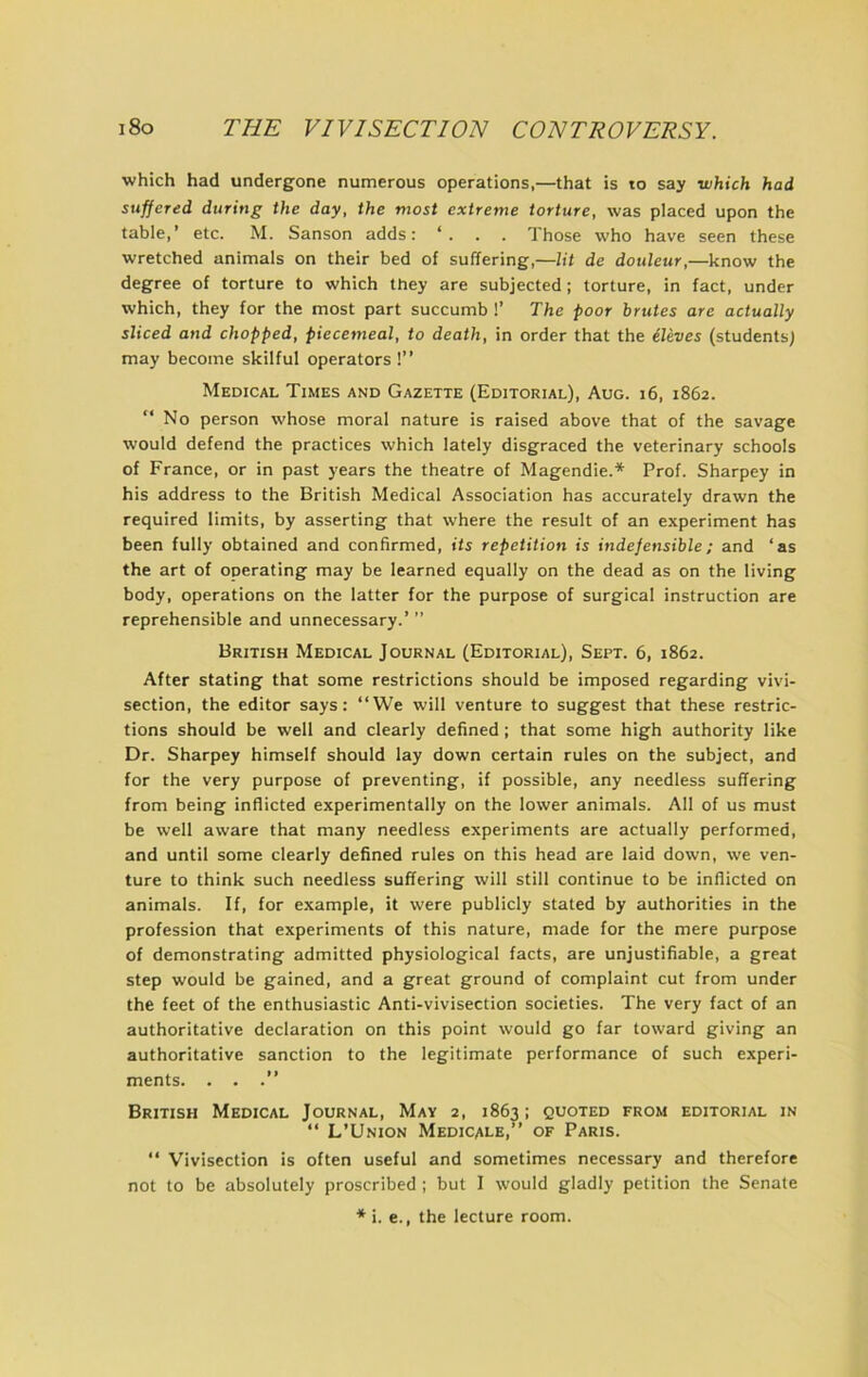 which had undergone numerous operations,—that is lo say which had suffered during the day, the most extreme torture, was placed upon the table,’ etc. M. Sanson adds: . Those who have seen these wretched animals on their bed of suffering,—lit de douleur,—know the degree of torture to which they are subjected; torture, in fact, under which, they for the most part succumb !’ The poor brutes are actually sliced and chopped, piecemeal, to death, in order that the ileves (students; may become skilful operators !” Medical Times and Gazette (Editorial), Aug. i6, 1862. ” No person whose moral nature is raised above that of the savage would defend the practices which lately disgraced the veterinary schools of France, or in past years the theatre of Magendie.* Prof. Sharpey in his address to the British Medical Association has accurately drawn the required limits, by asserting that where the result of an experiment has been fully obtained and confirmed, its repetition is indefensible; and ‘as the art of operating may be learned equally on the dead as on the living body, operations on the latter for the purpose of surgical instruction are reprehensible and unnecessary.’ ” British Medical Journal (Editorial), Sept. 6, 1862. After stating that some restrictions should be imposed regarding vivi- section, the editor says: “We will venture to suggest that these restric- tions should be well and clearly defined; that some high authority like Dr. Sharpey himself should lay down certain rules on the subject, and for the very purpose of preventing, if possible, any needless suffering from being inflicted experimentally on the lower animals. All of us must be well aware that many needless experiments are actually performed, and until some clearly defined rules on this head are laid down, we ven- ture to think such needless suffering will still continue to be inflicted on animals. If, for example, it were publicly stated by authorities in the profession that experiments of this nature, made for the mere purpose of demonstrating admitted physiological facts, are unjustifiable, a great step would be gained, and a great ground of complaint cut from under the feet of the enthusiastic Anti-vivisection societies. The very fact of an authoritative declaration on this point would go far toward giving an authoritative sanction to the legitimate performance of such experi- ments. . . British Medical Journal, May 2, 1863: quoted from editorial in “ L’Union Medicale,’’ of Paris. “ Vivisection is often useful and sometimes necessary and therefore not to be absolutely proscribed ; but I would gladly petition the Senate * i. e., the lecture room.