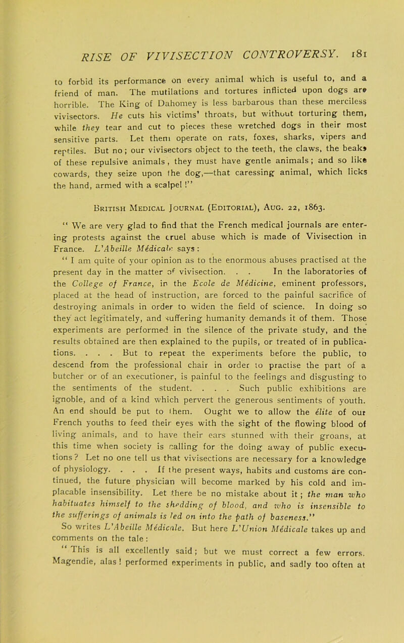 to forbid its performance on every animal which is useful to, and a friend of man. The mutilations and tortures inflicted upon dogs are horrible. The King of Dahomey is less barbarous than these merciless v'ivisectors. //e cuts his victims throats, but without torturing them, while they tear and cut to pieces these wretched dogs in their most sensitive parts. Let them operate on rats, foxes, sharks, vipers and reptiles. But no; our vivisectors object to the teeth, the claws, the beak* of these repulsive animals , they must have gentle animals; and so like cowards, they seize upon (he dog,—that caressing animal, which licks the hand, armed with a scalpel!” British Medical Journal (Editorial), Aug. 22, 1863. “ We are very glad to find that the French medical journals are enter- ing protests against the cruel abuse which is made of Vivisection in France. L'Abeille MedicaU'. says: “ I am quite of your opinion as to the enormous abuses practised at the present day in the matter zif vivisection. . . In the laboratories of the College 0} France, in the Ecole de Medicine, eminent professors, placed at the head of instruction, are forced to the painful sacrifice of destroying animals in order to widen the field of science. In doing so they act legitimately, and suffering humanity demands it of them. Those experiments are performed in the silence of the private study, and the results obtained are then explained to the pupils, or treated of in publica- tions. . . . But to repeat the experiments before the public, to descend from the professional chair in order to practise the part of a butcher or of an executioner, is painful to the feelings and disgusting to the sentiments of the student. . . . Such public exhibitions are ignoble, and of a kind which pervert the generous sentiments of youth. An end should be put to (hem. Ought we to allow the elite of out French youths to feed their eyes with the sight of the flowing blood of living animals, and to have their ears stunned with their groans, at this time when society is calling for the doing away of public execu- tions? Let no one tell us that vivisections are necessary for a knowledge of physiology. . . . If the present ways, habits and customs are con- tinued, the future physician will become marked by his cold and im- placable insensibility. Let there be no mistake about it; the man who habituates himself to the shedding of blood, and who is insensible to the sufferings of animals is led on into the path of baseness.” So writes L Abeille M^dicale. But here L,^Union M&dicalc takes up and comments on the tale: This is all excellently said; but we must correct a few errors. Magendie, alas ! performed experiments in public, and sadly too often at