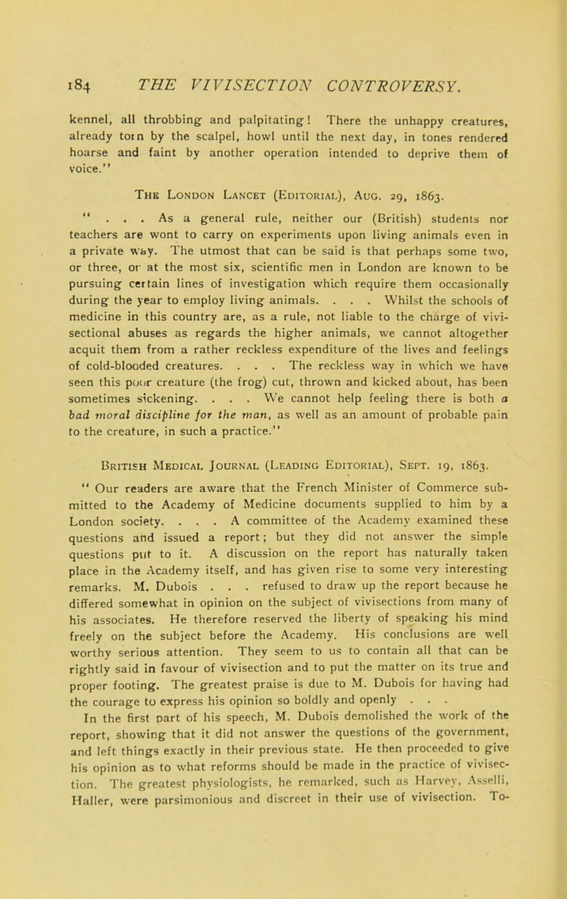 kennel, all throbbing and palpitating! There the unhappy creatures, already tom by the scalpel, howl until the next day, in tones rendered hoarse and faint by another operation intended to deprive them of voice.” The London Lancet (Editorial), Aug. 29, 1863. ” ... As a general rule, neither our (British) students nor teachers are wont to carry on experiments upon living animals even in a private way. The utmost that can be said is that perhaps some two, or three, or at the most six, scientific men in London are known to be pursuing certain lines of investigation which require them occasionally during the year to employ living animals. . . . Whilst the schools of medicine in this country are, as a rule, not liable to the charge of vivi- sectional abuses as regards the higher animals, we cannot altogether acquit them from a rather reckless expenditure of the lives and feelings of cold-blooded creatures. . . . The reckless way in which we have seen this poor creature (the frog) cut, thrown and kicked about, has been sometimes sickening. . . . We cannot help feeling there is both a bad moral discipline for the man, as well as an amount of probable pain to the creature, in such a practice.” British Medical Journal (Leading Editorial), Sept. 19, 1863. “ Our readers are aware that the French Minister of Commerce sub- mitted to the Academy of Medicine documents supplied to him by a London society. ... A committee of the Academy examined these questions and issued a report; but they did not answer the simple questions put to it. A discussion on the report has naturally taken place in the Academy itself, and has given rise to some very interesting remarks. M. Dubois . . . refused to draw up the report because he differed somewhat in opinion on the subject of vivisections from many of his associates. He therefore reserved the liberty of speaking his mind freely on the subject before the Academy. His conclusions are well worthy serious attention. They seem to us to contain all that can be rightly said in favour of vivisection and to put the matter on its true and proper footing. The greatest praise is due to M. Dubois for having had the courage to express his opinion so boldly and openly . In the first part of his speech, M. Dubois demolished the work of the report, showing that it did not answer the questions of the government, and left things exactly in their previous state. He then proceeded to give his opinion as to what reforms should be made in the practice of vivisec- tion. The greatest physiologists, he remarked, such as Harvey, Asselli, Haller, were parsimonious and discreet in their use of vivisection. To-