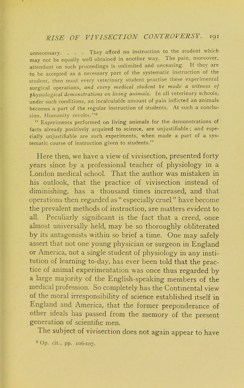 unnecessary. . . . They afford no instruction to the student which may not be equally well obtained in another way. The pain, moreover, attendant on such proceedings is unlimited and unceasing. If they are to be accepted as a necessary part of the systematic instruction of the student, then must every veterinary student practise these experimental surgical operations, and every medical student be made a witness of physiological demonstrations on living animals. In all veterinary schools, under such conditions, an incalculable amount of pain inflicted an animals becomes a part of the regular instruction of students. At such a conclu- sion, Humanity revolts.”* “ Experiments performed on living animals for the demonstrations of facts already positively acquired to science, are unjustifiable; and espe- cially unjustifiable are such experiments, when made a part of a sys- tematic course of instruction given to students.” Here then, we have a view of vivisection, presented forty years since by a professional teacher of physiology in a London medical school. That the author was mistaken in his outlook, that the practice of vivisection instead of diminishing, has a thousand times increased, and that operations then regarded as “ especially cruel ” have become the prevalent methods of instruction, are matters evident to all. Peculiarly significant is the fact that a creed, once almost universally held, may be so thoroughly obliterated by its antagonists within so brief a time. One may safely assert that not one young physician or surgeon in England or America, not a single student of physiology in any insti- tution of learning to-day, has ever been told that the prac- tice of animal experimentation was once thus regarded by a large majority of the English-speaking members of the medical profession. So completely has the Continental view of the moral irresponsibility of science established itself in England and America, that the former preponderance of other ideals has passed from the memory of the present generation of scientific men. The subject of vivisection does not again appear to have * Op. cit., pp. 106-107.