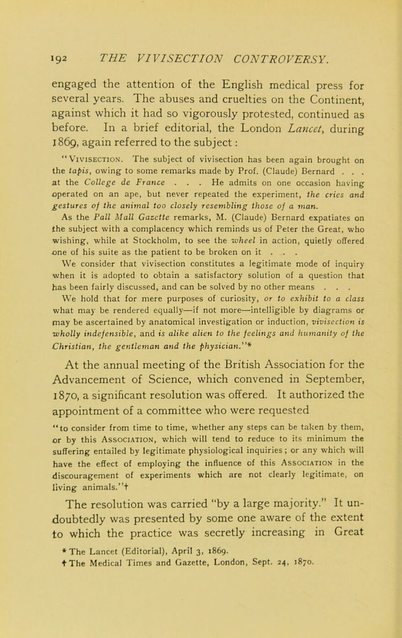 engaged the attention of the English medical press for several years. The abuses and cruelties on the Continent, against which it had so vigorously protested, continued as before. In a brief editorial, the London Lancet, during 1869, again referred to the subject: “Vivisection. The subject of vivisection has been again brought on the tapis, owing to some remarks made by Prof. (Claude) Bernard . . . at the College de France . . . He admits on one occasion having operated on an ape, but never repeated the experiment, the cries and gestures of the animal too closely resembling those of a man. As the Pall Mall Gazette remarks, M. (Claude) Bernard expatiates on the subject with a complacency which reminds us of Peter the Great, who wishing, while at Stockholm, to see the wheel in action, quietly offered one of his suite as the patient to be broken on it . . . We consider that vivisection constitutes a legitimate mode of inquiry when it is adopted to obtain a satisfactory solution of a question that has been fairly discussed, and can be solved by no other means . . . We hold that for mere purposes of curiosity, or to exhibit to a class what may be rendered equally—if not more—intelligible by diagrams or may be ascertained by anatomical investigation or induction, vivisection is wholly indefensible, and is alike alien to the feelings and humanity of the Christian, the gentleman and the physician.”* At the annual meeting of the British Association for the Advancement of Science, which convened in September, 1870, a significant resolution was offered. It authorized the appointment of a committee who were requested “to consider from time to time, whether any steps can be taken by them, or by this Association, which will tend to reduce to its minimum the suffering entailed by legitimate physiological inquiries; or any which will have the effect of employing the influence of this Associatio.n in the discouragement of experiments which are not clearly legitimate, on living animals.”+ The resolution was carried “by a large majority.” It un- doubtedly was presented by some one aware of the extent to which the practice was secretly increasing in Great * The Lancet (Editorial), April 3, 1869. t The Medical Times and Gazette, London, Sept. 24, 1870.