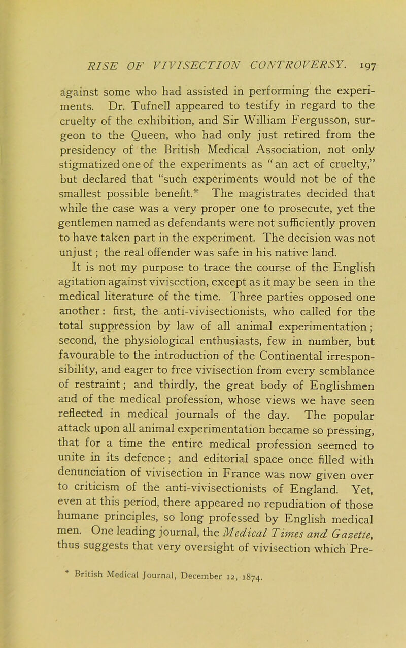 against some who had assisted in performing the experi- ments. Dr. Tufnell appeared to testify in regard to the cruelty of the exhibition, and Sir William Fergusson, sur- geon to the Queen, who had only just retired from the presidency of the British Medical Association, not only stigmatized one of the experiments as “an act of cruelty,” but declared that “such experiments would not be of the smallest possible benefit.* The magistrates decided that while the case was a very proper one to prosecute, yet the gentlemen named as defendants were not sufficiently proven to have taken part in the experiment. The decision was not unjust; the real offender was safe in his native land. It is not my purpose to trace the course of the English agitation against vivisection, except as it may be seen in the medical literature of the time. Three parties opposed one another: first, the anti-vivisectionists, who called for the total suppression by law of all animal experimentation; second, the physiological enthusiasts, few in number, but favourable to the introduction of the Continental irrespon- sibility, and eager to free vivisection from every semblance of restraint; and thirdly, the great body of Englishmen and of the medical profession, whose views we have seen reflected in medical journals of the day. The popular attack upon all animal experimentation became so pressing, that for a time the entire medical profession seemed to unite in its defence; and editorial space once filled with denunciation of vivisection in France was now given over to criticism of the anti-vivisectionists of England. Yet, even at this period, there appeared no repudiation of those humane principles, so long professed by English medical men. One leading journal, the Medical Times and Gazette, thus suggests that very oversight of vivisection which Pre- British Medical Journal, December 12, 1874.