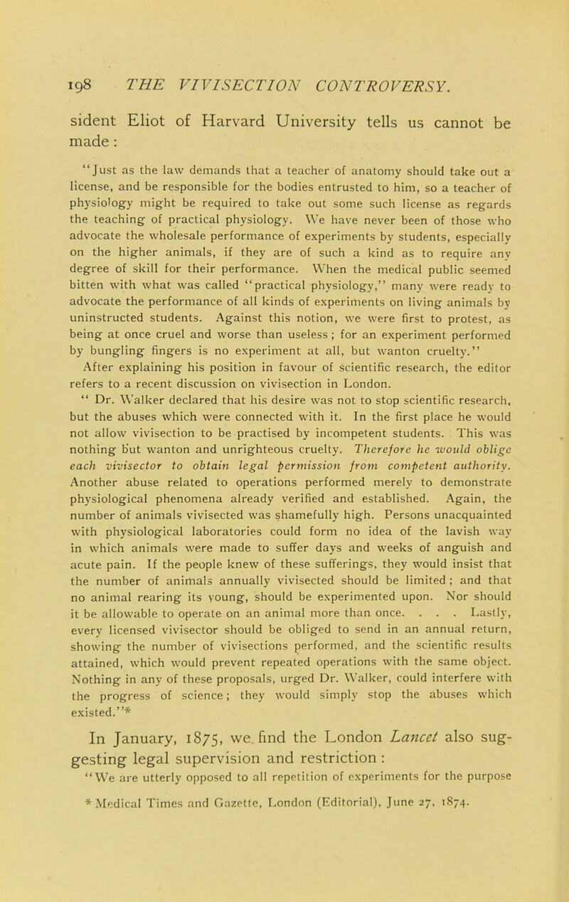 sident Eliot of Harvard University tells us cannot be made: “Just as the law demands that a teacher of anatomy should take out a license, and be responsible for the bodies entrusted to him, so a teacher of physiology might be required to take out some such license as regards the teaching of practical physiology. We have never been of those who advocate the wholesale performance of experiments by students, especially on the higher animals, if they are of such a kind as to require any degree of skill for their performance. When the medical public seemed bitten with what was called “practical physiology,” many were ready to advocate the performance of all kinds of experiments on living animals by uninstructed students. Against this notion, we were first to protest, as being at once cruel and worse than useless ; for an experiment performed by bungling fingers is no experiment at all, but wanton cruelty.” After explaining his position in favour of scientific research, the editor refers to a recent discussion on vivisection in London. “ Dr. Walker declared that his desire was not to stop scientific research, but the abuses which were connected with it. In the first place he would not allow vivisection to be practised by incompetent students. This was nothing but wanton and unrighteous cruelty. Therefore he would oblige each vivisector to obtain legal permission from competent authority. Another abuse related to operations performed merely to demonstrate physiological phenomena already verified and established. Again, the number of animals vivisected was shamefully high. Persons unacquainted with physiological laboratories could form no idea of the lavish way in which animals were made to suffer days and weeks of anguish and acute pain. If the people knew of these sufferings, they would insist that the number of animals annually vivisected should be limited ; and that no animal rearing its young, should be experimented upon. Nor should it be allowable to operate on an animal more than once. . . . Lastly, every licensed vivisector should be obliged to send in an annual return, showing the number of vivisections performed, and the scientific results attained, which would prevent repeated operations with the same object. Nothing in any of these proposals, urged Dr. Walker, could interfere with the progress of science; they would simply stop the abuses which e.xisted.”* In January, 1875, we. find the London Lancet also sug- gesting legal supervision and restriction : “We are utterly opposed to all repetition of experiments for the purpose