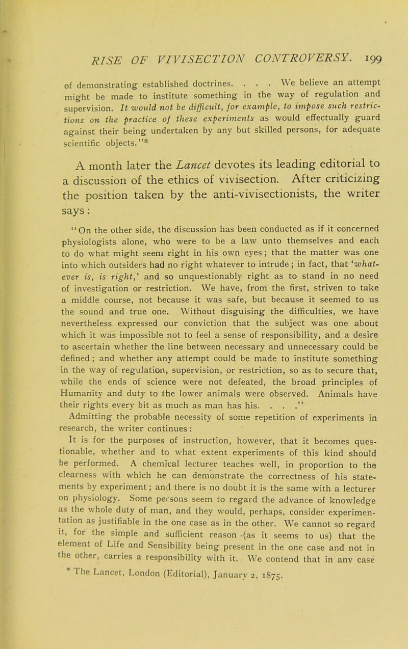 of demonstrating established doctrines. . . . We believe an attempt might be made to institute something in the way of regulation and supervision. It would not be difficult, for example, to impose such restric- tions on the practice of these experiments as would effectually guard against their being undertaken by any but skilled persons, for adequate scientific objects.”* A month later the Lancet devotes its leading editorial to a discussion of the ethics of vivisection. After criticizing the position taken by the anti-vivisectionists, the writer says: “On the other side, the discussion has been conducted as if it concerned physiologists alone, who were to be a law unto themselves and each to do what might seem right in his own eyes; that the matter was one into which outsiders had no right whatever to intrude; in fact, that ‘what- ever is, is right,’ and so unquestionably right as to stand in no need of investigation or restriction. We have, from the first, striven to take a middle course, not because it was safe, but because it seemed to us the sound and true one. Without disguising the difficulties, we have nevertheless expressed our conviction that the subject was one about which it was impossible not to feel a sense of responsibility, and a desire to ascertain whether the line between necessary and unnecessary could be defined ; and whether any attempt could be made to institute something in the way of regulation, supervision, or restriction, so as to secure that, while the ends of science were not defeated, the broad principles of Humanity and duty to the lower animals were observed. Animals have their rights every bit as much as man has his. . . .” Admitting the probable necessity of some repetition of experiments in research, the writer continues : It is for the purposes of instruction, however, that it becomes ques- tionable, whether and to what extent experiments of this kind should be performed. A chemical lecturer teaches well, in proportion to the clearness with which he can demonstrate the correctness of his state- ments by experiment; and there is no doubt it is the same with a lecturer on physiology. Some persons seem to regard the advance of knowledge as the whole duty of man, and they would, perhaps, consider experimen- tation as justifiable in the one case as in the other. We cannot so regard it, for the simple and sufficient reason (as it seems to us) that the element of Life and Sensibility being present in the one case and not in the other, carries a responsibility with it. We contend that in any case I he Lancet, I.ondon (Lditorial), January 2, 1875.