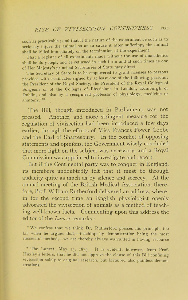 soon as practicable; and that if the nature of the experiment be such as to seriously injure the animal so as to cause it after suffering, the animal shall be killed immediately on the termination of the experiment. That a register of all experiments made without the use of anjEsthetics shall be duly kept, and be returned in such form and at such times as one of Her Majesty’s principal Secretaries of State may direct. The Secretary of State is to be empowered to grant licenses to persons provided with certificates signed by at least one of the following persons : the President of the Royal Society, the President of the Royal College of Surgeons or of the Colleges of Physicians in London, Edinburgh or Dublin, and also by a recognized professor of physiology, medicine or anatomy. ”* The Bill, though introduced in Parliament, was not pressed. Another, and more stringent measure for the regulation of vivisection had been introduced a few days earlier, through the efforts of Miss Frances Power Cobbe and the Earl of Shaftesbury. In the conflict of opposing statements and opinions, the Government wisely concluded that more light on the subject was necessary, and a Royal Commission was appointed to investigate and report. But if the Continental party was to conquer in England, its members undoubtedly felt that it must be through audacity quite as much as by silence and secrecy. At the annual meeting of the British Medical Association, there- fore, Prof. William Rutherford delivered an address, where- in for the second time an English physiologist openly advocated the vivisection of animals as a method of teach- ing well-known facts. Commenting upon this address the editor of the Lancet remarks : “We confess that we think Dr. Rutherford presses his principle too far when he argues that,—teaching by demonstration being the most successful method,—we are thereby always warranted in having recourse * The Lancet, May 15, 1875. It is evident, however, from Prof. Huxley’s letters, that he did not approve the clause of this Bill confining vivisection solely to original research, but favoured also painless demon- strations.