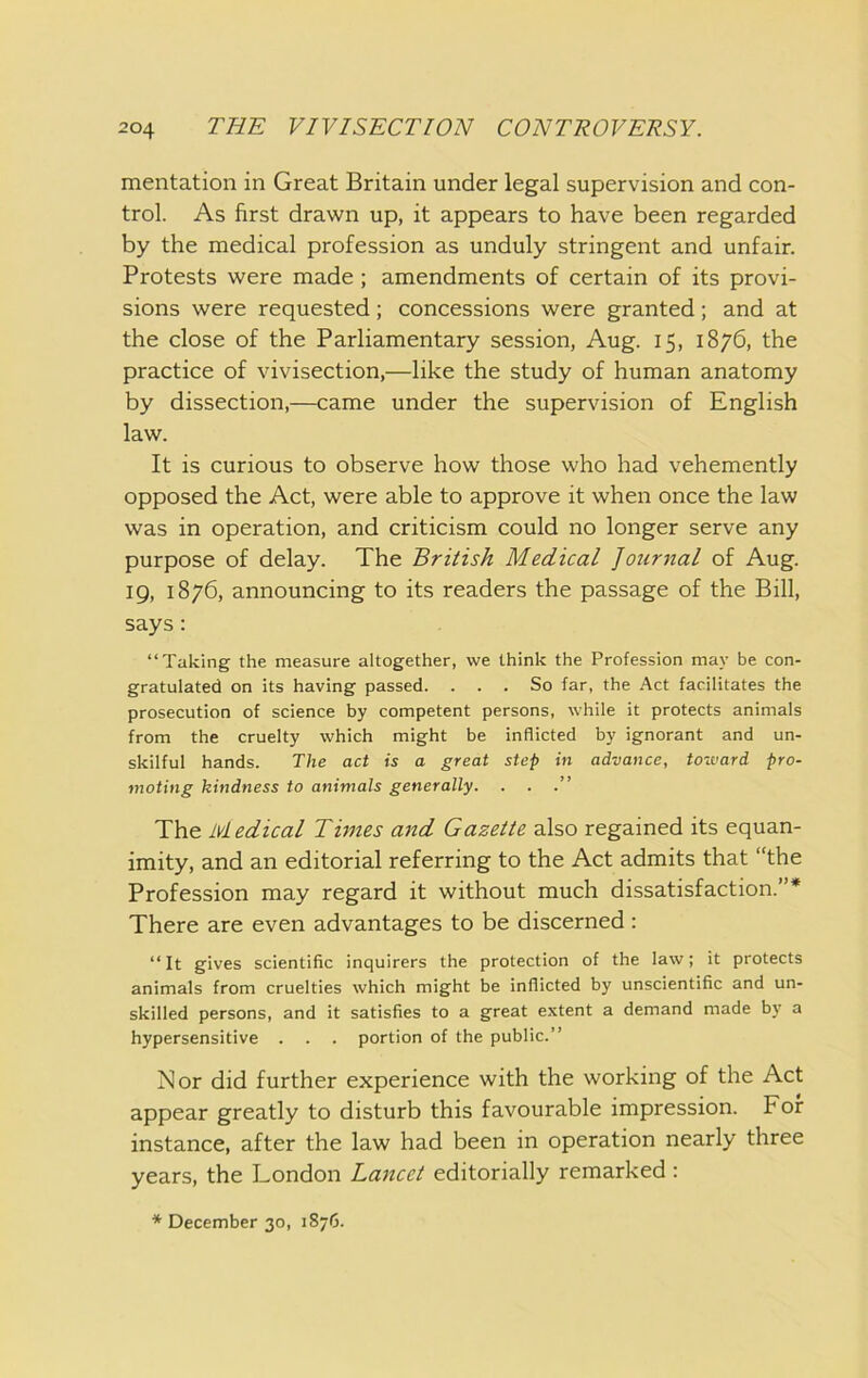 mentation in Great Britain under legal supervision and con- trol. As first drawn up, it appears to have been regarded by the medical profession as unduly stringent and unfair. Protests were made; amendments of certain of its provi- sions were requested; concessions were granted; and at the close of the Parliamentary session, Aug. 15, 1876, the practice of vivisection,—like the study of human anatomy by dissection,—came under the supervision of English law. It is curious to observe how those who had vehemently opposed the Act, were able to approve it when once the law was in operation, and criticism could no longer serve any purpose of delay. The British Medical Journal of Aug. 19, 1876, announcing to its readers the passage of the Bill, says: “Taking the measure altogether, we think the Profession may be con- gratulated on its having passed. ... So far, the Act facilitates the prosecution of science by competent persons, while it protects animals from the cruelty which might be inflicted by ignorant and un- skilful hands. The act is a great step in advance, toward pro- moting kindness to animals generally. . . .” The Medical Times and Gazette also regained its equan- imity, and an editorial referring to the Act admits that “the Profession may regard it without much dissatisfaction.”* There are even advantages to be discerned : “It gives scientific inquirers the protection of the law; it protects animals from cruelties which might be inflicted by unscientific and un- skilled persons, and it satisfies to a great extent a demand made by a hypersensitive . . . portion of the public.” Nor did further experience with the working of the Act appear greatly to disturb this favourable impression. For instance, after the law had been in operation nearly three years, the London Lancet editorially remarked : * December 30, 1876.