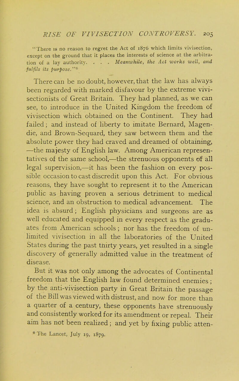 “There is no reason to regret the Act of 1876 which limits vivisection, except on the ground that it places the interests of science at the arbitra- tion of a lay authority. . . . Meanisihile, the Act works well, and fulfils its purpose. There can be no doubt, however, that the law has always been regarded with marked disfavour by the extreme vivi- sectionists of Great Britain. They had planned, as we can see, to introduce in the United Kingdom the freedom of vivisection which obtained on the Continent. They had failed; and instead of liberty to imitate Bernard, Magen- die, and Brown-Sequard, they saw between them and the absolute power they had craved and dreamed of obtaining, —the majesty of English law. Among American represen- tatives of the same school,—the strenuous opponents of all legal supervision,—it has been the fashion on every pos- sible occasion to cast discredit upon this Act. For obvious reasons, they have sought to represent it to the American public as having proven a serious detriment to medical science, and an obstruction to medical advancement. The idea is absurd; English physicians and surgeons are as well educated and equipped in every respect as the gradu- ates from American schools; nor has the freedom of un- limited vivisection in all the laboratories of the United States during the past thirty years, yet resulted in a single discovery of generally admitted value in the treatment of disease. But it was not only among the advocates of Continental freedom that the English law found determined enemies; by the anti-vivisection party in Great Britain the passage of the Bill was viewed with distrust, and now for more than a quarter of a century, these opponents have strenuously and consistently worked for its amendment or repeal. Their aim has not been realized; and yet by fixing public atten- *The Lancet, July 19, 1879.