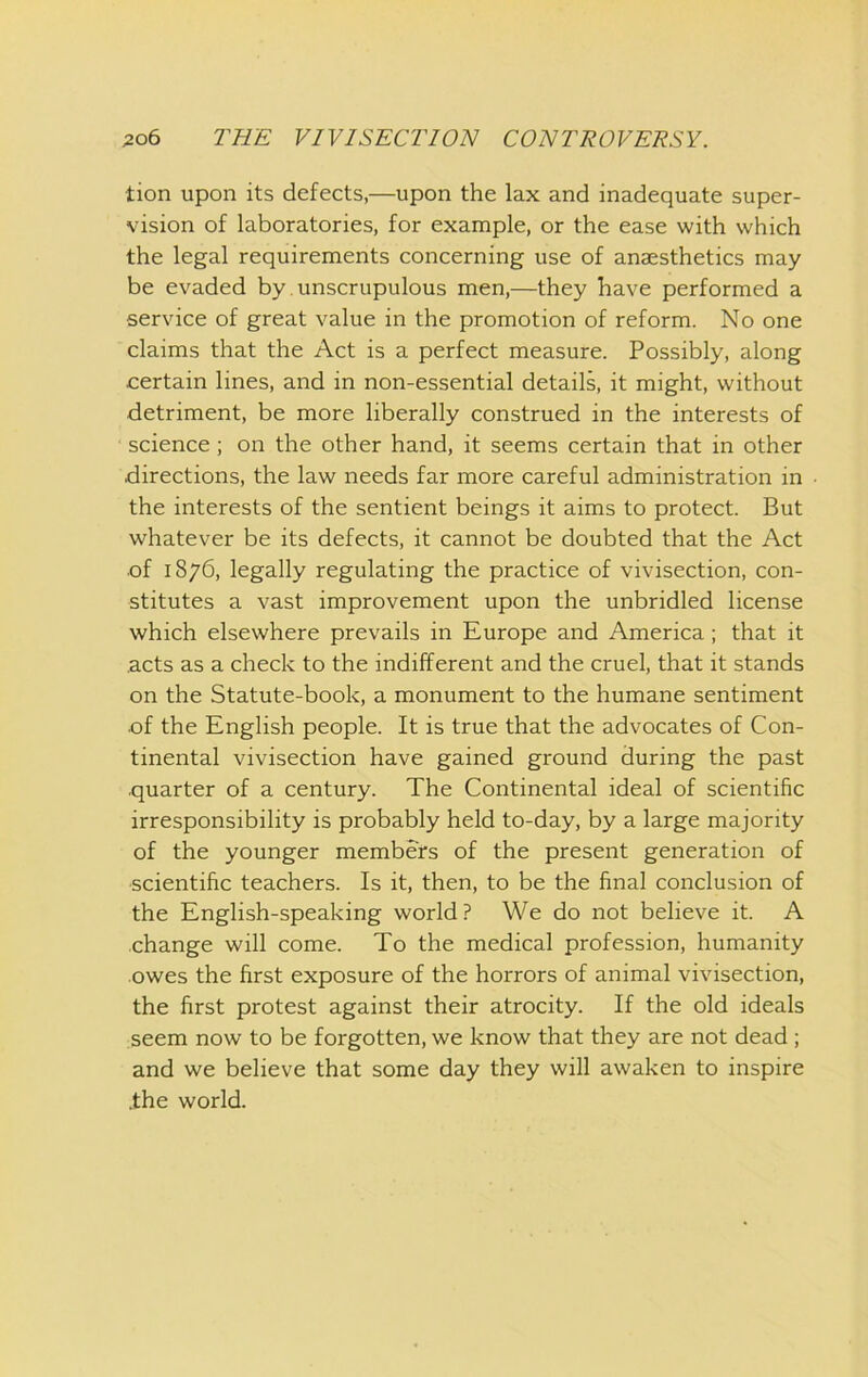 tion upon its defects,—upon the lax and inadequate super- vision of laboratories, for example, or the ease with which the legal requirements concerning use of anaesthetics may be evaded by unscrupulous men,—they have performed a service of great value in the promotion of reform. No one claims that the Act is a perfect measure. Possibly, along certain lines, and in non-essential details, it might, without detriment, be more liberally construed in the interests of science; on the other hand, it seems certain that in other directions, the law needs far more careful administration in the interests of the sentient beings it aims to protect. But whatever be its defects, it cannot be doubted that the Act of 1876, legally regulating the practice of vivisection, con- stitutes a vast improvement upon the unbridled license which elsewhere prevails in Europe and America; that it .acts as a check to the indifferent and the cruel, that it stands on the Statute-book, a monument to the humane sentiment •of the English people. It is true that the advocates of Con- tinental vivisection have gained ground during the past quarter of a century. The Continental ideal of scientific irresponsibility is probably held to-day, by a large majority of the younger members of the present generation of scientific teachers. Is it, then, to be the final conclusion of the English-speaking world? We do not believe it. A change will come. To the medical profession, humanity owes the first exposure of the horrors of animal vivisection, the first protest against their atrocity. If the old ideals seem now to be forgotten, we know that they are not dead; and we believe that some day they will awaken to inspire .the world.