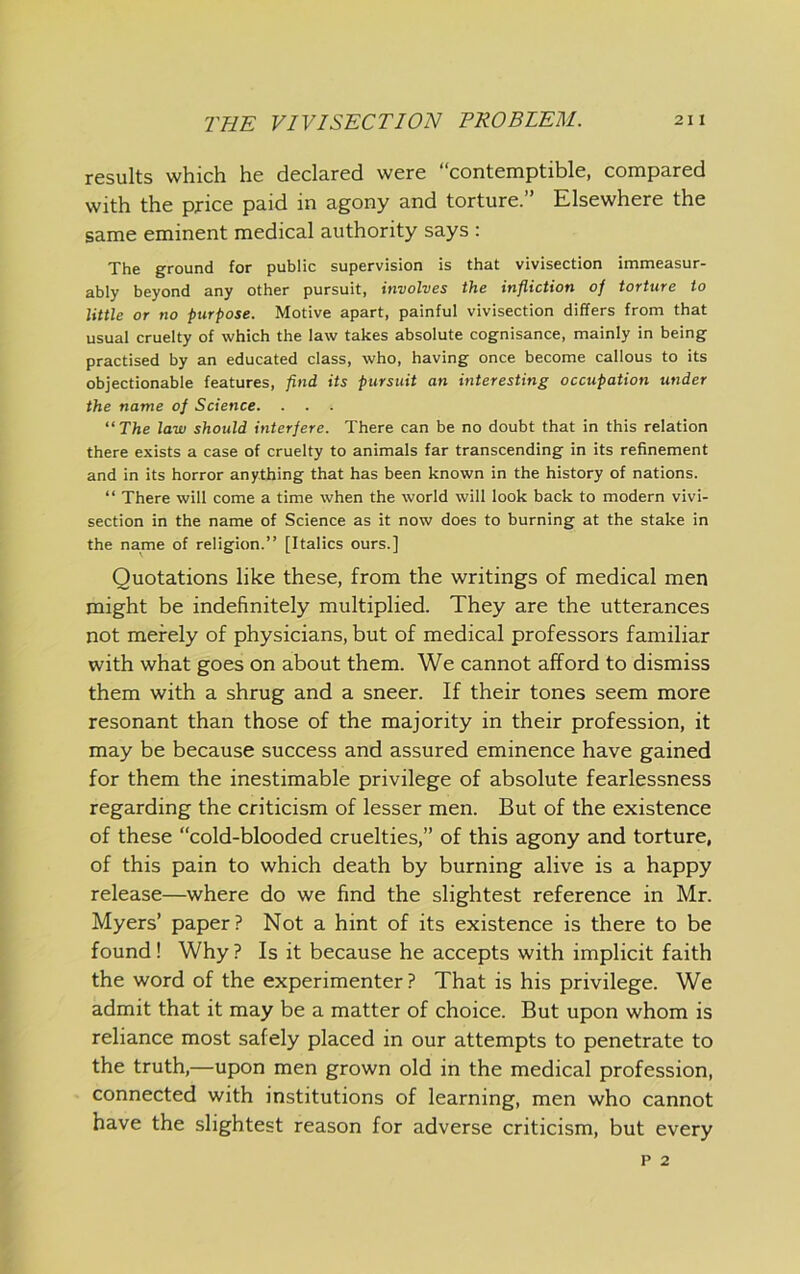 results which he declared were “contemptible, compared with the price paid in agony and torture.” Elsewhere the same eminent medical authority says : The ground for public supervision is that vivisection immeasur- ably beyond any other pursuit, involves the infliction oj torture to little or no purpose. Motive apart, painful vivisection differs from that usual cruelty of which the law takes absolute cognisance, mainly in being practised by an educated class, who, having once become callous to its objectionable features, flnd its pursuit an interesting occupation under the name of Science. . . . “ The law should interfere. There can be no doubt that in this relation there exists a case of cruelty to animals far transcending in its refinement and in its horror anything that has been known in the history of nations. “ There will come a time when the world will look back to modern vivi- section in the name of Science as it now does to burning at the stake in the name of religion.” [Italics ours.] Quotations like these, from the writings of medical men might be indefinitely multiplied. They are the utterances not merely of physicians, but of medical professors familiar with what goes on about them. We cannot afford to dismiss them with a shrug and a sneer. If their tones seem more resonant than those of the majority in their profession, it may be because success and assured eminence have gained for them the inestimable privilege of absolute fearlessness regarding the criticism of lesser men. But of the existence of these “cold-blooded cruelties,” of this agony and torture, of this pain to which death by burning alive is a happy release—where do we find the slightest reference in Mr. Myers’ paper? Not a hint of its existence is there to be found! Why ? Is it because he accepts with implicit faith the word of the experimenter ? That is his privilege. We admit that it may be a matter of choice. But upon whom is reliance most safely placed in our attempts to penetrate to the truth,—upon men grown old in the medical profession, connected with institutions of learning, men who cannot have the slightest reason for adverse criticism, but every