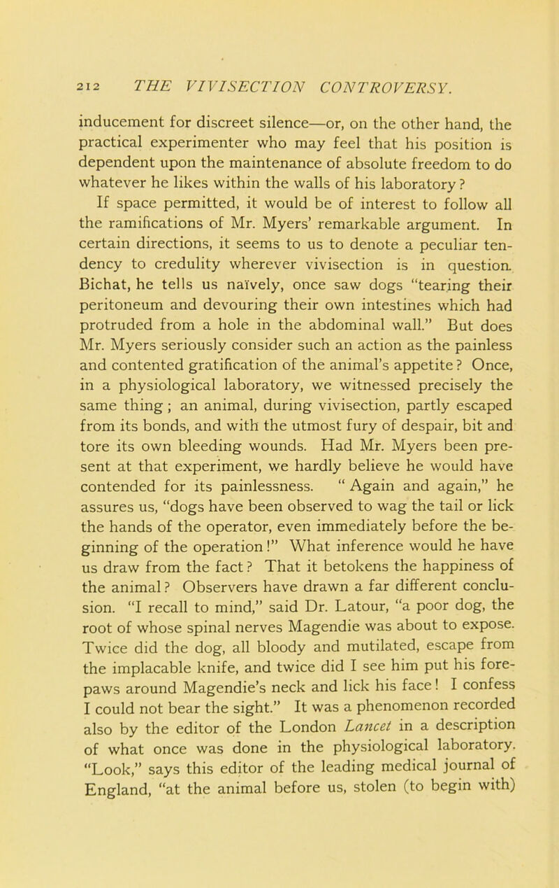 inducement for discreet silence—or, on the other hand, the practical experimenter who may feel that his position is dependent upon the maintenance of absolute freedom to do whatever he likes within the walls of his laboratory ? If space permitted, it would be of interest to follow all the ramifications of Mr. Myers’ remarkable argument. In certain directions, it seems to us to denote a peculiar ten- dency to credulity wherever vivisection is in questioa Bichat, he tells us naively, once saw dogs “tearing their peritoneum and devouring their own intestines which had protruded from a hole in the abdominal wall.” But does Mr. Myers seriously consider such an action as the painless and contented gratification of the animal’s appetite ? Once, in a physiological laboratory, we witnessed precisely the same thing; an animal, during vivisection, partly escaped from its bonds, and with the utmost fury of despair, bit and tore its own bleeding wounds. Had Mr. Myers been pre- sent at that experiment, we hardly believe he would have contended for its painlessness. “ Again and again,” he assures us, “dogs have been observed to wag the tail or lick the hands of the operator, even immediately before the be- ginning of the operation!” What inference would he have us draw from the fact ? That it betokens the happiness of the animal ? Observers have drawn a far different conclu- sion. “I recall to mind,” said Dr. Latour, “a poor dog, the root of whose spinal nerves Magendie was about to expose. Twice did the dog, all bloody and mutilated, escape from the implacable knife, and twice did I see him put his fore- paws around Magendie’s neck and lick his face! I confess I could not bear the sight.” It was a phenomenon recorded also by the editor of the London Lancet in a description of what once was done in the physiological laboratory. “Look,” says this editor of the leading medical journal of England, “at the animal before us, stolen (to begin with)