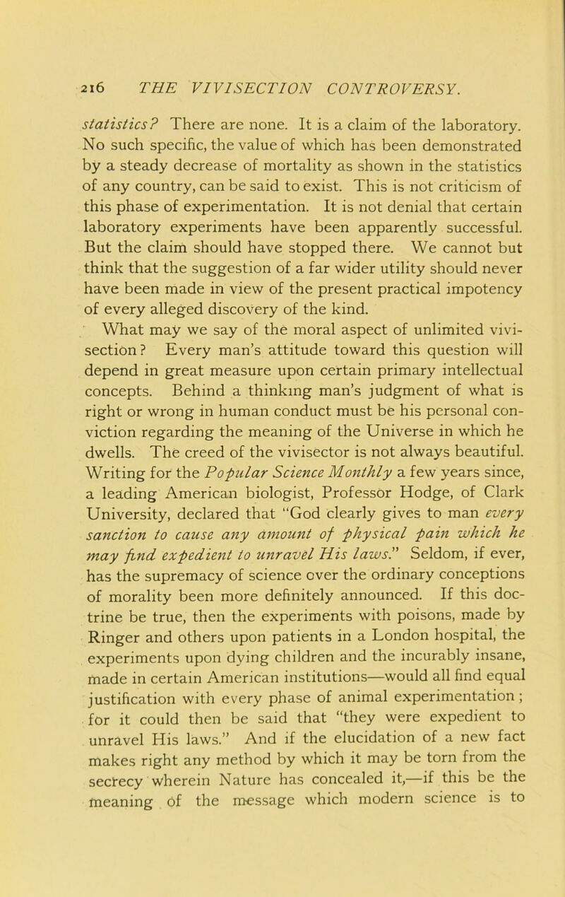 statistics? There are none. It is a claim of the laboratory. No such specific, the value of which has been demonstrated by a steady decrease of mortality as shown in the statistics of any country, can be said to exist. This is not criticism of this phase of experimentation. It is not denial that certain laboratory experiments have been apparently successful. But the claim should have stopped there. We cannot but think that the suggestion of a far wider utility should never have been made in view of the present practical impotency of every alleged discovery of the kind. What may we say of the moral aspect of unlimited vivi- section ? Every man’s attitude toward this question will depend in great measure upon certain primary intellectual concepts. Behind a thinking man’s judgment of what is right or wrong in human conduct must be his personal con- viction regarding the meaning of the Universe in which he dwells. The creed of the vivisector is not always beautiful. Writing for the Popular Science Monthly a few years since, a leading American biologist. Professor Hodge, of Clark University, declared that “God clearly gives to man every sanction to cause any amount of physical pain which he may find expedient to unravel His laws. Seldom, if ever, has the supremacy of science over the ordinary conceptions of morality been more definitely announced. If this doc- trine be true, then the experiments with poisons, made by Ringer and others upon patients in a London hospital, the experiments upon dying children and the incurably insane, made in certain American institutions—would all find equal justification with every phase of animal experimentation; for it could then be said that “they were expedient to unravel His laws.” And if the elucidation of a new fact makes right any method by which it may be torn from the sectecy wherein Nature has concealed it,—if this be the meaning bf the m-essage which modern science is to