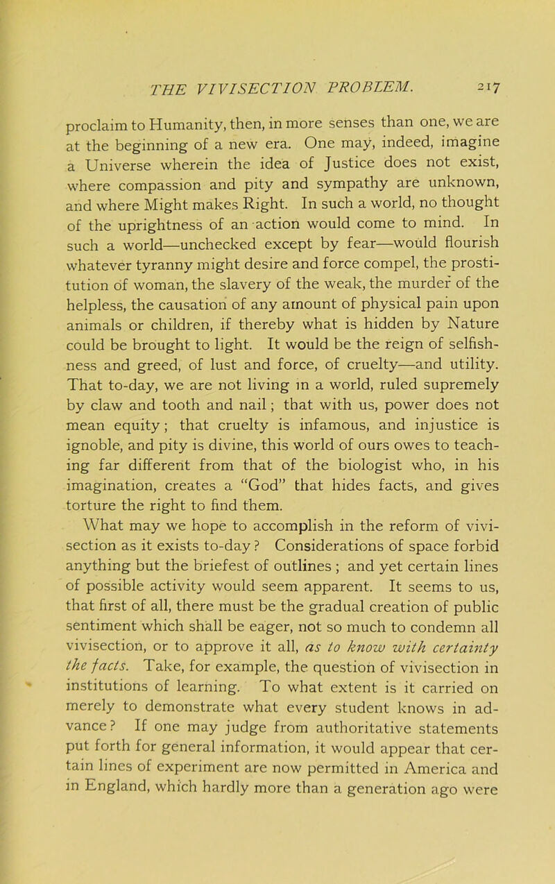 proclaimtoHumanity, then, in more senses than one, we are at the beginning of a new era. One may, indeed, imagine a Universe wherein the idea of Justice does not exist, where compassion and pity and sympathy are unknown, and where Might makes Right. In such a world, no thought of the uprightness of an action would come to mind. In such a world—unchecked except by fear—would flourish whatever tyranny might desire and force compel, the prosti- tution of woman, the slavery of the weak, the murder of the helpless, the causation of any amount of physical pain upon animals or children, if thereby what is hidden by Nature could be brought to light. It would be the reign of selfish- ness and greed, of lust and force, of cruelty—and utility. That to-day, we are not living m a world, ruled supremely by claw and tooth and nail; that with us, power does not mean equity; that cruelty is infamous, and injustice is ignoble, and pity is divine, this world of ours owes to teach- ing far different from that of the biologist who, in his imagination, creates a “God” that hides facts, and gives torture the right to find them. What may we hope to accomplish in the reform of vivi- section as it exists to-day ? Considerations of space forbid anything but the briefest of outlines ; and yet certain lines of possible activity would seem apparent. It seems to us, that first of all, there must be the gradual creation of public sentiment which shall be eager, not so much to condemn all vivisection, or to approve it all, as to know with certainty the facts. Take, for example, the question of vivisection in institutions of learning. To what extent is it carried on merely to demonstrate what every student knows in ad- vance ? If one may judge from authoritative statements put forth for general information, it would appear that cer- tain lines of experiment are now permitted in America and in England, which hardly more than a generation ago were