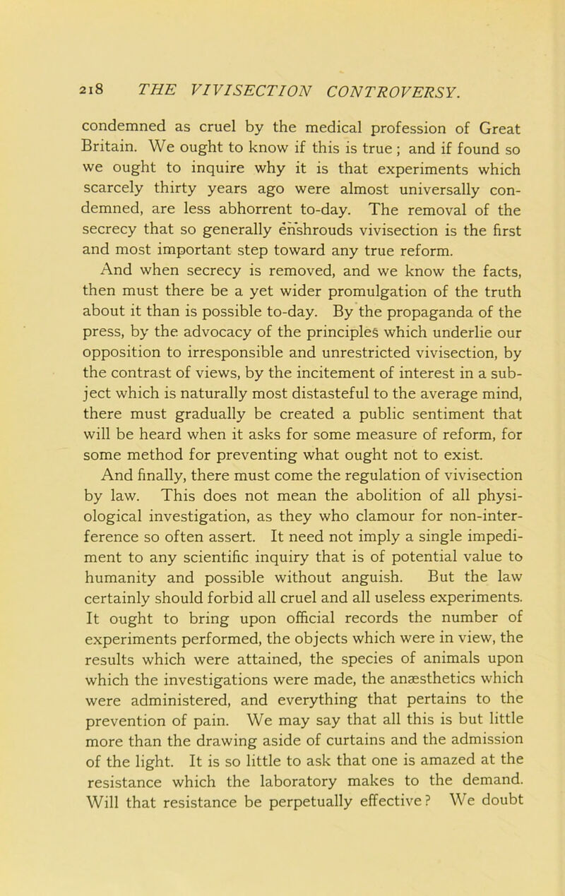condemned as cruel by the medical profession of Great Britain. We ought to know if this is true ; and if found so we ought to inquire why it is that experiments which scarcely thirty years ago were almost universally con- demned, are less abhorrent to-day. The removal of the secrecy that so generally enshrouds vivisection is the first and most important step toward any true reform. And when secrecy is removed, and we know the facts, then must there be a yet wider promulgation of the truth about it than is possible to-day. By the propaganda of the press, by the advocacy of the principles which underlie our opposition to irresponsible and unrestricted vivisection, by the contrast of views, by the incitement of interest in a sub- ject which is naturally most distasteful to the average mind, there must gradually be created a public sentiment that will be heard when it asks for some measure of reform, for some method for preventing what ought not to exist. And finally, there must come the regulation of vivisection by law. This does not mean the abolition of all physi- ological investigation, as they who clamour for non-inter- ference so often assert. It need not imply a single impedi- ment to any scientific inquiry that is of potential value to humanity and possible without anguish. But the law certainly should forbid all cruel and all useless experiments. It ought to bring upon official records the number of experiments performed, the objects which were in view, the results which were attained, the species of animals upon which the investigations were made, the anaesthetics which were administered, and everything that pertains to the prevention of pain. We may say that all this is but little more than the drawing aside of curtains and the admission of the light. It is so little to ask that one is amazed at the resistance which the laboratory makes to the demand. Will that resistance be perpetually effective? We doubt