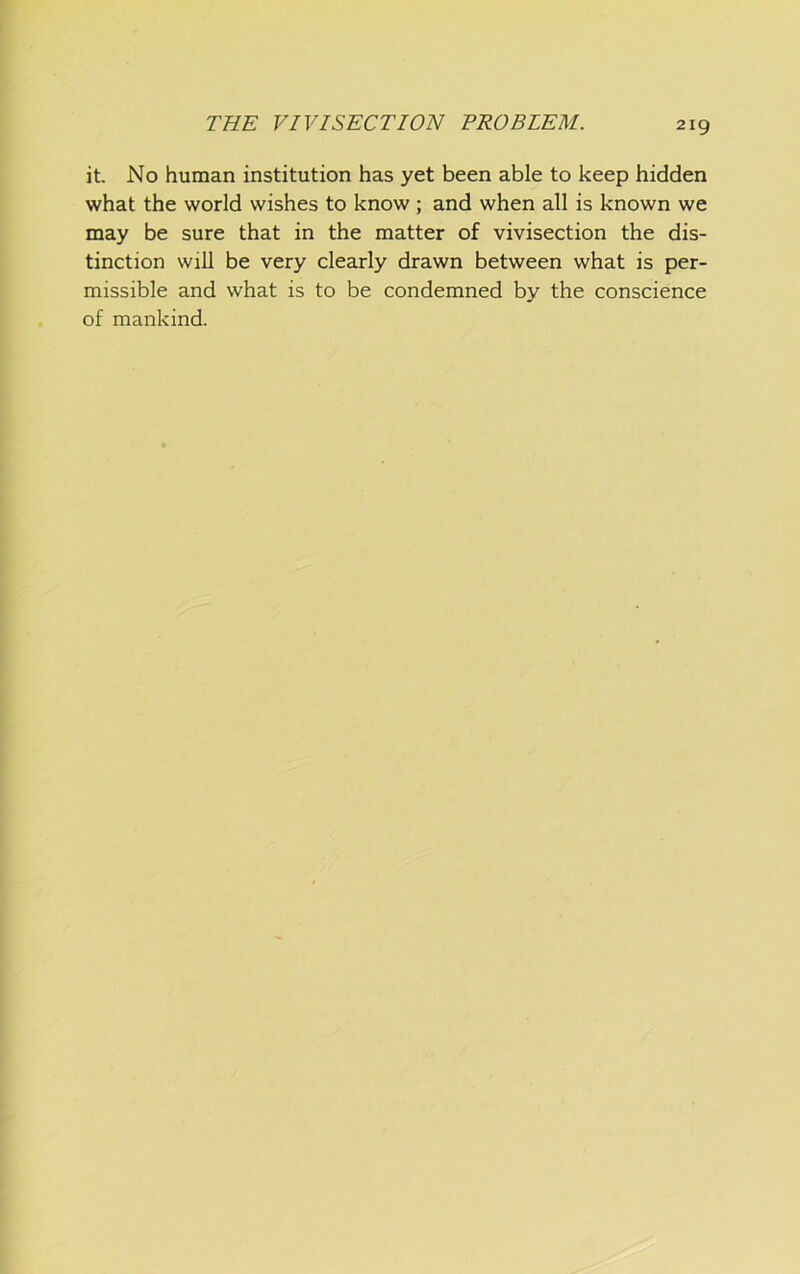 it. No human institution has yet been able to keep hidden what the world wishes to know; and when all is known we may be sure that in the matter of vivisection the dis- tinction will be very clearly drawn between what is per- missible and what is to be condemned by the conscience of mankind.