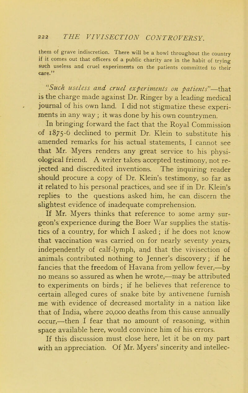them of grave indiscretion. There will be a howl throughout the country if it comes out that officers of a public charity are in the habit of trying such useless and cruel experiments on the patients committed to their care.” Suck useless and cruel experiments on patients—that is the charge made against Dr. Ringer by a leading medical journal of his own land. I did not stigmatize these experi- ments in any way ; it was done by his own countrymen. In bringing forward the fact that the Royal Commission of 1875-6 declined to permit Dr. Klein to substitute his amended remarks for his actual statements, I cannot see that Mr. Myers renders any great service to his physi- ological friend. A writer takes accepted testimony, not re- jected and discredited inventions. The inquiring reader should procure a copy of Dr. Klein’s testimony, so far as it related to his personal practices, and see if in Dr. Klein’s replies to the questions asked him, he can discern the slightest evidence of inadequate comprehension. If Mr. Myers thinks that reference to some army sur- geon’s experience during the Boer War supplies the statis- tics of a country, for which I asked; if he does not know that vaccination was carried on for nearly seventy years, independently of calf-lymph, and that the vivisection of animals contributed nothing to Jenner’s discovery; if he fancies that the freedom of Havana from yellow fever,—by no means so assured as when he wrote,—may be attributed to experiments on birds; if he believes that reference to certain alleged cures of snake bite by antivenene furnish me with evidence of decreased mortality in a nation like that of India, where 20,000 deaths from this cause annually occur,—then I fear that no amount of reasoning, within space available here, would convince him of his errors. If this discussion must close here, let it be on my part with an appreciation. Of Mr. Myers’ sincerity and intellec-