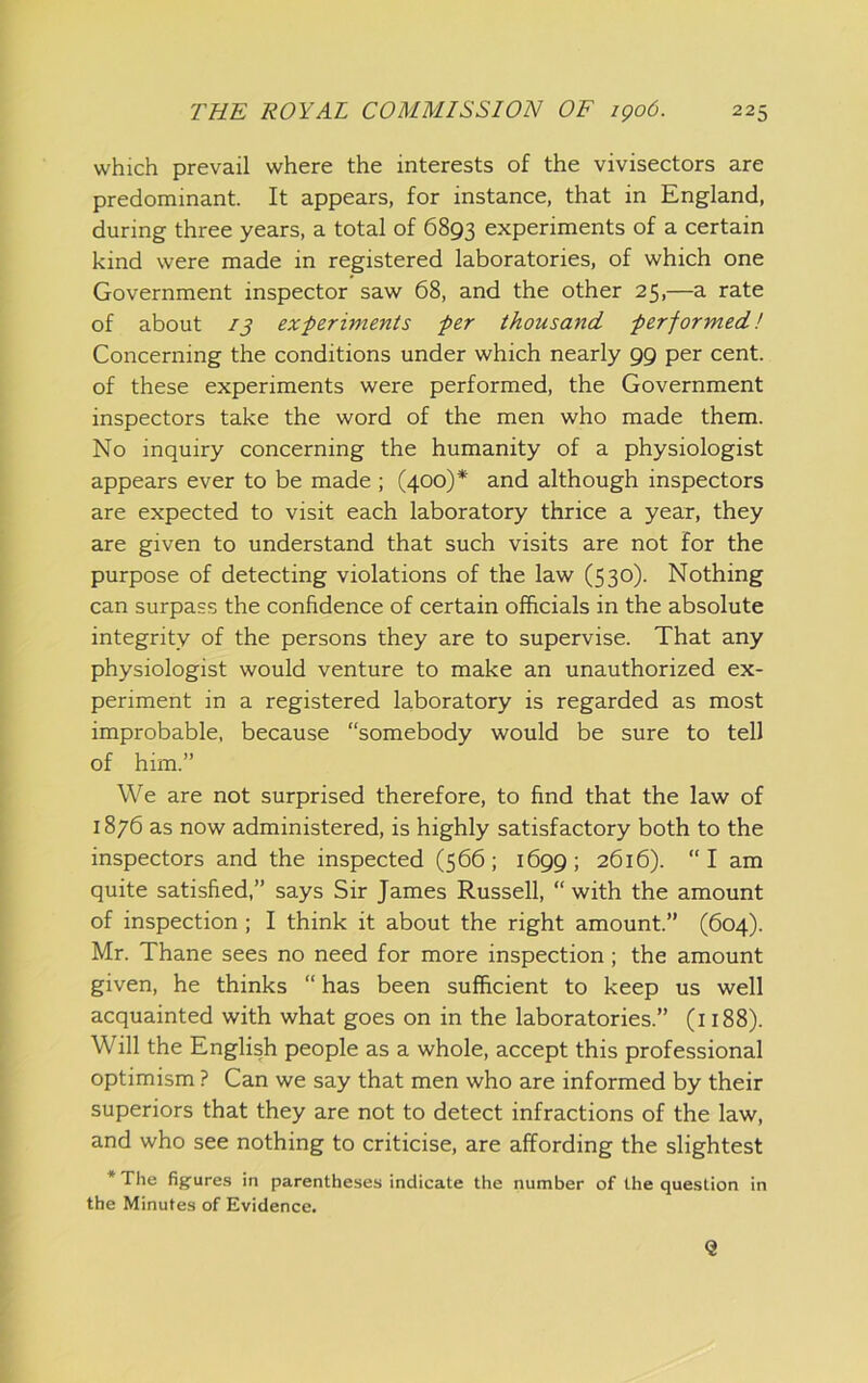 which prevail where the interests of the vivisectors are predominant. It appears, for instance, that in England, during three years, a total of 6893 experiments of a certain kind were made in registered laboratories, of which one Government inspector saw 68, and the other 25,—a rate of about 13 experiments per thousand performed! Concerning the conditions under which nearly 99 per cent, of these experiments were performed, the Government inspectors take the word of the men who made them. No inquiry concerning the humanity of a physiologist appears ever to be made ; (400)* and although inspectors are expected to visit each laboratory thrice a year, they are given to understand that such visits are not for the purpose of detecting violations of the law (530). Nothing can surpass the confidence of certain officials in the absolute integrity of the persons they are to supervise. That any physiologist would venture to make an unauthorized ex- periment in a registered laboratory is regarded as most improbable, because “somebody would be sure to tell of him.” We are not surprised therefore, to find that the law of 1876 as now administered, is highly satisfactory both to the inspectors and the inspected (566; 1699; 2616). “I am quite satisfied,” says Sir James Russell, “ with the amount of inspection ; I think it about the right amount.” (604). Mr. Thane sees no need for more inspection; the amount given, he thinks “ has been sufficient to keep us well acquainted with what goes on in the laboratories.” (1188). Will the English people as a whole, accept this professional optimism ? Can we say that men who are informed by their superiors that they are not to detect infractions of the law, and who see nothing to criticise, are affording the slightest * The figures in parentheses indicate the number of the question in the Minutes of Evidence. <2