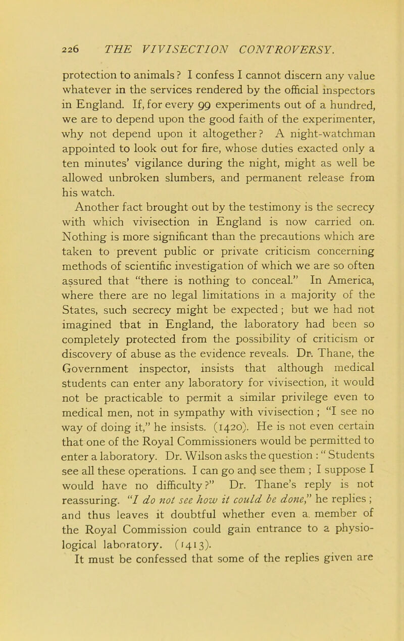 protection to animals ? I confess I cannot discern any value whatever in the services rendered by the official inspectors in England. If, for every gg experiments out of a hundred, we are to depend upon the good faith of the experimenter, why not depend upon it altogether? A night-watchman appointed to look out for fire, whose duties exacted only a ten minutes’ vigilance during the night, might as well be allowed unbroken slumbers, and permanent release from his watch. Another fact brought out by the testimony is the secrecy with which vivisection in England is now carried on. Nothing is more significant than the precautions which are taken to prevent public or private criticism concerning methods of scientific investigation of which we are so often assured that “there is nothing to conceal.” In America, where there are no legal limitations in a majority of the States, such secrecy might be expected; but we had not imagined that in England, the laboratory had been so completely protected from the possibility of criticism or discovery of abuse as the evidence reveals. Dr. Thane, the Government inspector, insists that although medical students can enter any laboratory for vivisection, it would not be practicable to permit a similar privilege even to medical men, not in sympathy with vivisection; “I see no way of doing it,” he insists. (1420). He is not even certain that one of the Royal Commissioners would be permitted to enter a laboratory. Dr. Wilson asks the question : “ Students see all these operations. I can go and see them ; I suppose I would have no difficulty ?” Dr. Thane’s reply is not reassuring. “7 do not see how it could be do7ie,” he replies ; and thus leaves it doubtful whether even a. member of the Royal Commission could gain entrance to a physio- logical laboratory. (1413). It must be confessed that some of the replies given are