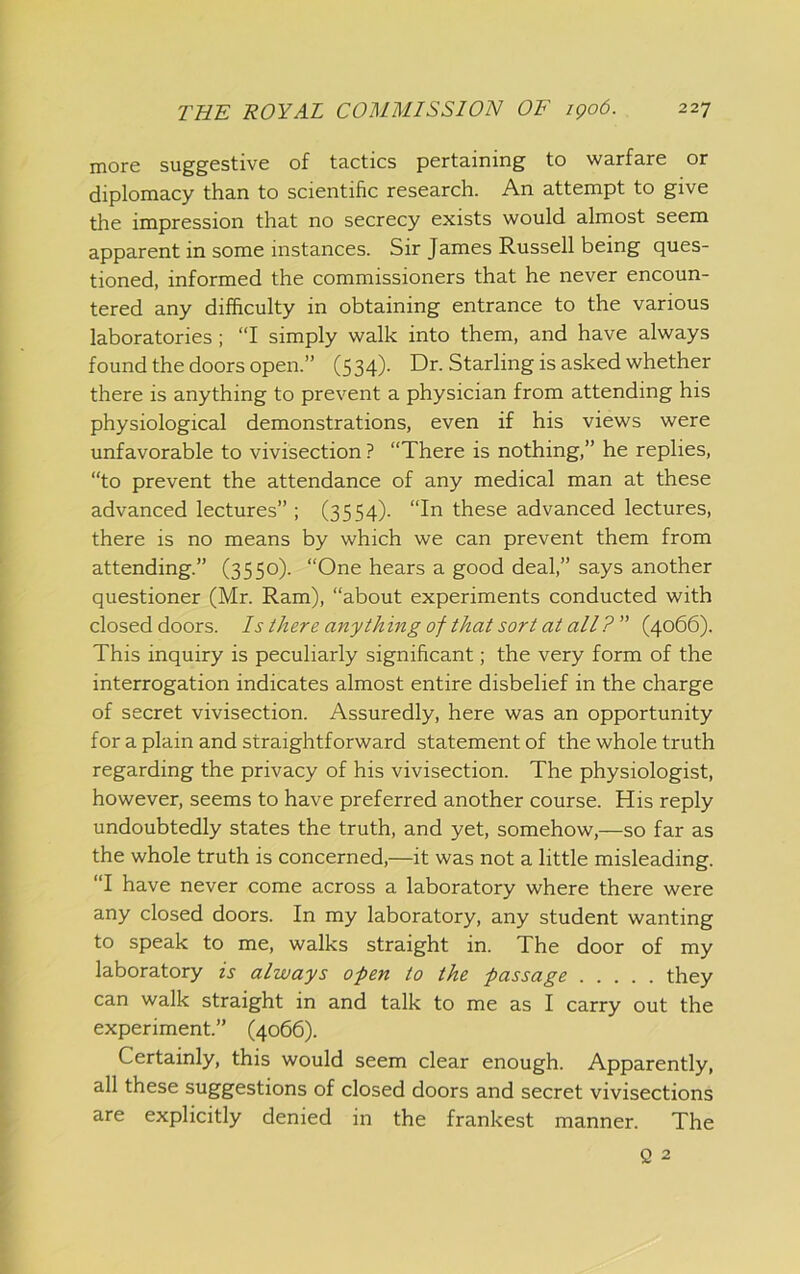 more suggestive of tactics pertaining to warfare or diplomacy than to scientific research. An attempt to give the impression that no secrecy exists would almost seem apparent in some instances. Sir James Russell being ques- tioned, informed the commissioners that he never encoun- tered any difficulty in obtaining entrance to the various laboratories; “I simply walk into them, and have always found the doors open.” (534). Dr. Starling is asked whether there is anything to prevent a physician from attending his physiological demonstrations, even if his views were unfavorable to vivisection ? “There is nothing,” he replies, “to prevent the attendance of any medical man at these advanced lectures” ; (3554). “In these advanced lectures, there is no means by which we can prevent them from attending.” (3550). “One hears a good deal,” says another questioner (Mr. Ram), “about experiments conducted with closed doors. Is there anything of that sort at all?” (4066). This inquiry is peculiarly significant; the very form of the interrogation indicates almost entire disbelief in the charge of secret vivisection. Assuredly, here was an opportunity for a plain and straightforward statement of the whole truth regarding the privacy of his vivisection. The physiologist, however, seems to have preferred another course. His reply undoubtedly states the truth, and yet, somehow,—so far as the whole truth is concerned,—it was not a little misleading. “I have never come across a laboratory where there were any closed doors. In my laboratory, any student wanting to speak to me, walks straight in. The door of my laboratory is always o-pen to the passage they can walk straight in and talk to me as I carry out the experiment.” (4066). Certainly, this would seem clear enough. Apparently, all these suggestions of closed doors and secret vivisections are explicitly denied in the frankest manner. The