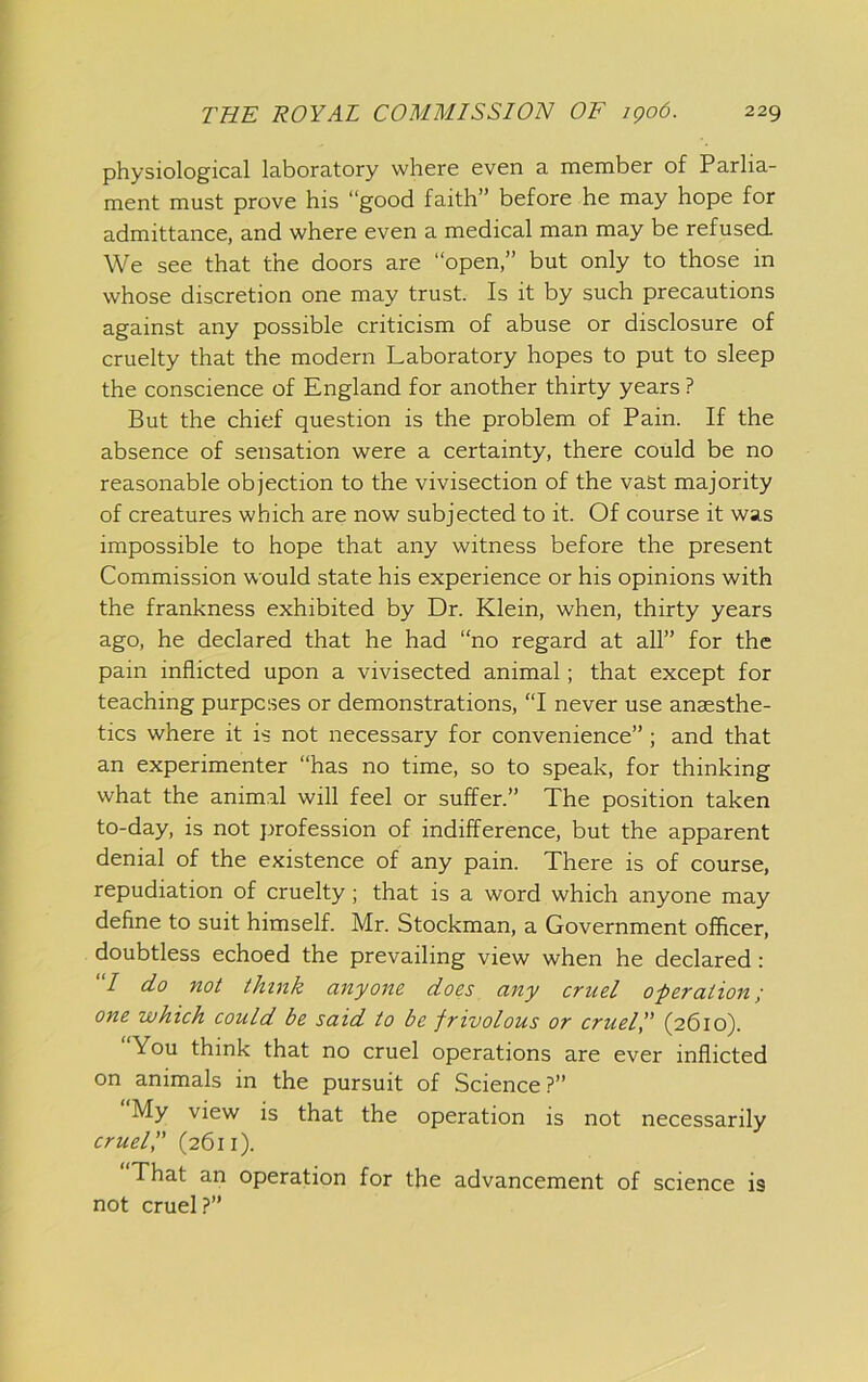 physiological laboratory where even a member of Parlia- ment must prove his “good faith” before he may hope for admittance, and where even a medical man may be refused. We see that the doors are “open,” but only to those in whose discretion one may trust. Is it by such precautions against any possible criticism of abuse or disclosure of cruelty that the modern Laboratory hopes to put to sleep the conscience of England for another thirty years ? But the chief question is the problem of Pain. If the absence of sensation were a certainty, there could be no reasonable objection to the vivisection of the vast majority of creatures which are now subjected to it. Of course it was impossible to hope that any witness before the present Commission would state his experience or his opinions with the frankness exhibited by Dr. Klein, when, thirty years ago, he declared that he had “no regard at all” for the pain inflicted upon a vivisected animal; that except for teaching purposes or demonstrations, “I never use anaesthe- tics where it is not necessary for convenience”; and that an experimenter “has no time, so to speak, for thinking what the animal will feel or suffer.” The position taken to-day, is not profession of indifference, but the apparent denial of the existence of any pain. There is of course, repudiation of cruelty; that is a word which anyone may define to suit himself. Mr. Stockman, a Government officer, doubtless echoed the prevailing view when he declared: “/ do not think anyone does any cruel o-peration; one which could be said to be frivolous or crueip (2610). You think that no cruel operations are ever inflicted on animals in the pursuit of Science ?” My view is that the operation is not necessarily cruel I' (2611). That an operation for the advancement of science is not cruel?”