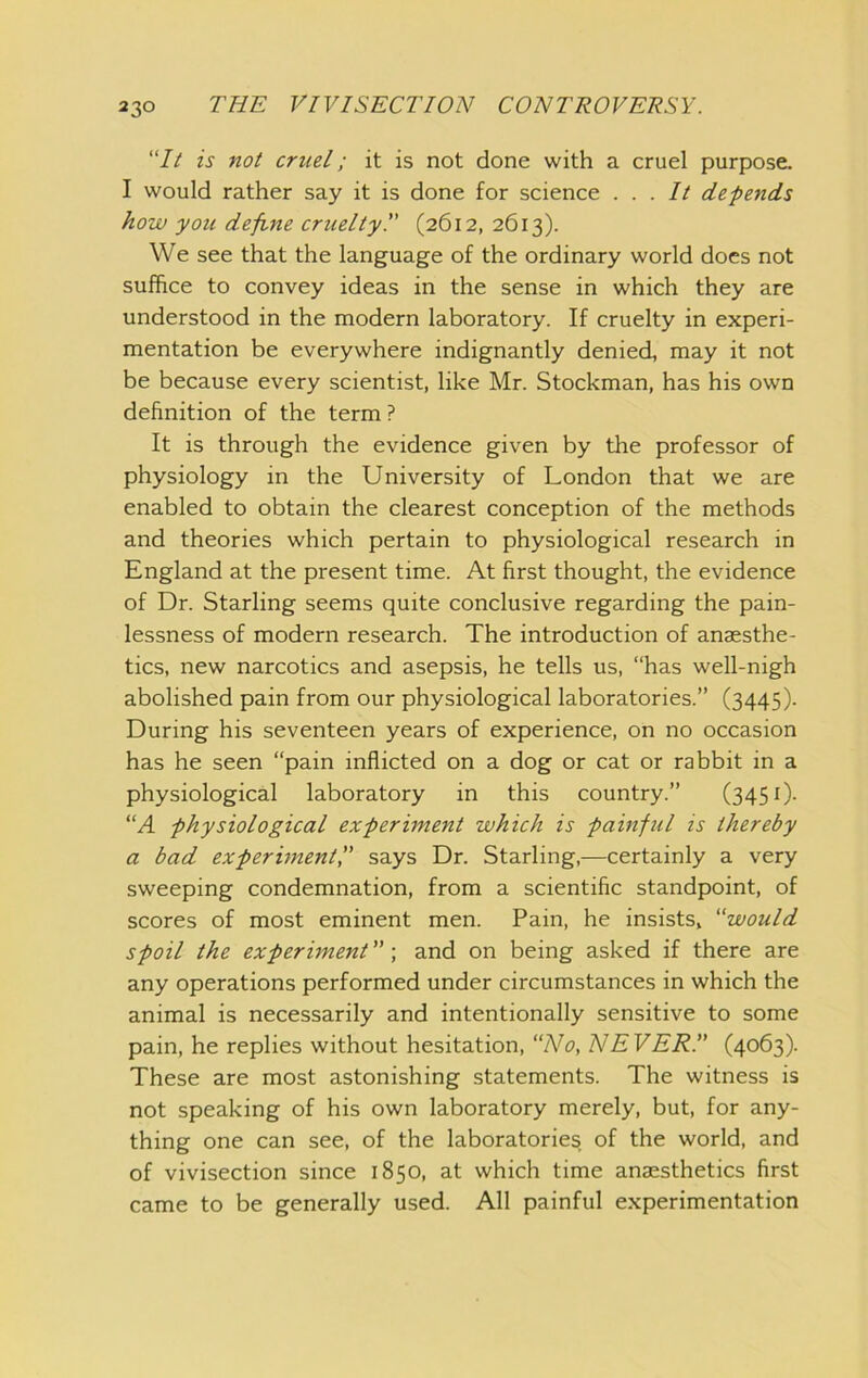 “// is not cruel; it is not done with a cruel purpose. I would rather say it is done for science ... It defends how you define cruelty!' (2612, 2613). We see that the language of the ordinary world does not suffice to convey ideas in the sense in which they are understood in the modern laboratory. If cruelty in experi- mentation be everywhere indignantly denied, may it not be because every scientist, like Mr. Stockman, has his own definition of the term ? It is through the evidence given by the professor of physiology in the University of London that we are enabled to obtain the clearest conception of the methods and theories which pertain to physiological research in England at the present time. At first thought, the evidence of Dr. Starling seems quite conclusive regarding the pain- lessness of modern research. The introduction of anaesthe- tics, new narcotics and asepsis, he tells us, “has well-nigh abolished pain from our physiological laboratories.” (3445). During his seventeen years of experience, on no occasion has he seen “pain inflicted on a dog or cat or rabbit in a physiological laboratory in this country.” (345 0- “A -physiological experi-ment which is painful is thereby a bad experunentf says Dr. Starling,—certainly a very sweeping condemnation, from a scientific standpoint, of scores of most eminent men. Pain, he insists, would spoil the experiment ”; and on being asked if there are any operations performed under circumstances in which the animal is necessarily and intentionally sensitive to some pain, he replies without hesitation, “No, NEVER!' (4063). These are most astonishing statements. The witness is not speaking of his own laboratory merely, but, for any- thing one can see, of the laboratories of the world, and of vivisection since 1850, at which time anaesthetics first came to be generally used. All painful e.xperimentation