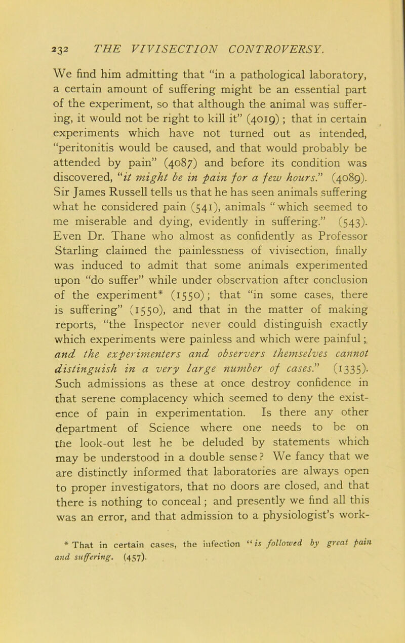 We find him admitting that “in a pathological laboratory, a certain amount of suffering might be an essential part of the experiment, so that although the animal was suffer- ing, it would not be right to kill it” (4019) ; that in certain experiments which have not turned out as intended, “peritonitis would be caused, and that would probably be attended by pain” (4087) and before its condition was discovered, “zV might be in -pain for a few hours!' (4089). Sir James Russell tells us that he has seen animals suffering what he considered pain (541), animals “which seemed to me miserable and dying, evidently in suffering.” (543). Even Dr. Thane who almost as confidently as Professor Starling claimed the painlessness of vivisection, finally was induced to admit that some animals experimented upon “do suffer” while under observation after conclusion of the experiment* (1550); that “in some cases, there is suffering” (1550), and that in the matter of making reports, “the Inspector never could distinguish exactly which experiments were painless and which were painful; and the experimenters and observers themselves cannot distinguish in a very large number of cases.” (i335)- Such admissions as these at once destroy confidence in that serene complacency which seemed to deny the exist- ence of pain in experimentation. Is there any other department of Science where one needs to be on the look-out lest he be deluded by statements which may be understood in a double sense? We fancy that we are distinctly informed that laboratories are always open to proper investigators, that no doors are closed, and that there is nothing to conceal; and presently we find all this was an error, and that admission to a physiologist’s work- * That in certain cases, the infection “ is followed by great pain and suffering. (457).
