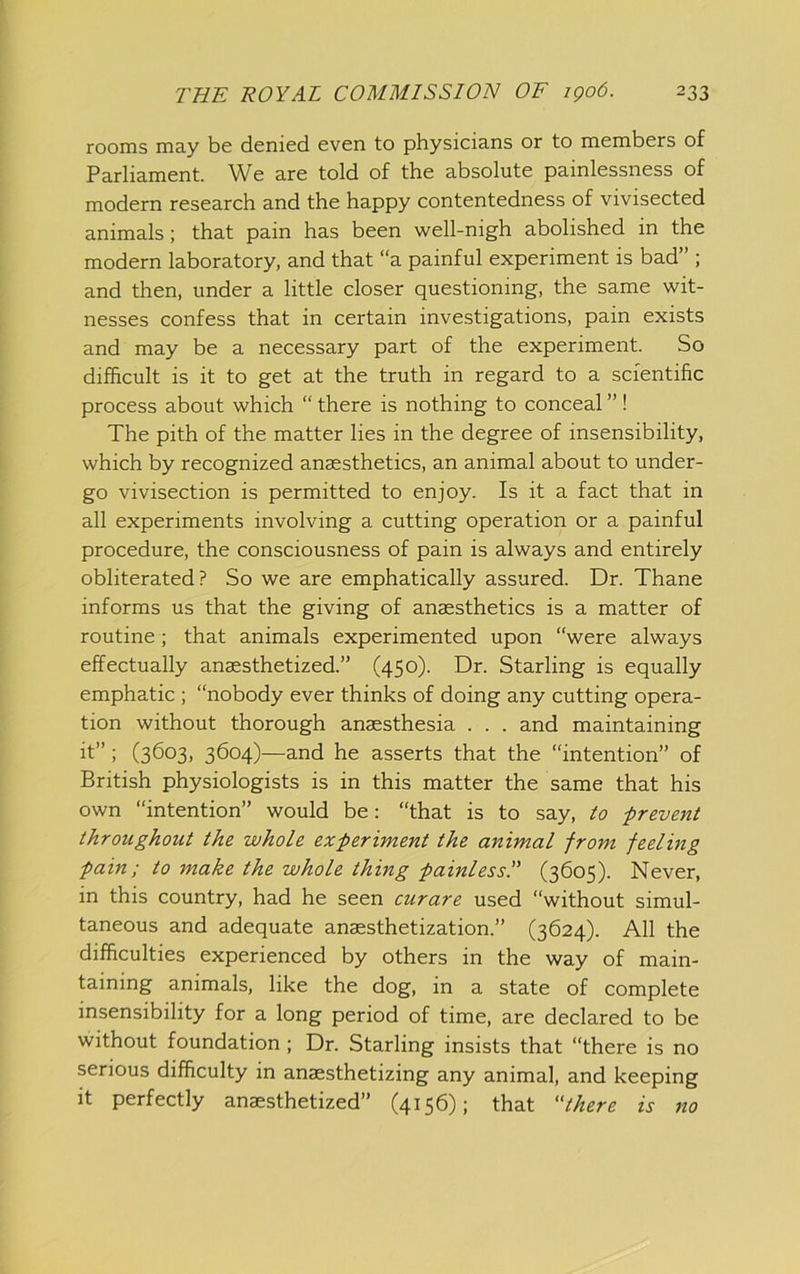 rooms may be denied even to physicians or to members of Parliament. We are told of the absolute painlessness of modern research and the happy contentedness of vivisected animals; that pain has been well-nigh abolished in the modern laboratory, and that “a painful experiment is bad” ; and then, under a little closer questioning, the same wit- nesses confess that in certain investigations, pain exists and may be a necessary part of the experiment. So difficult is it to get at the truth in regard to a scientific process about which “ there is nothing to conceal ” ! The pith of the matter lies in the degree of insensibility, which by recognized anaesthetics, an animal about to under- go vivisection is permitted to enjoy. Is it a fact that in all experiments involving a cutting operation or a painful procedure, the consciousness of pain is always and entirely obliterated? So we are emphatically assured. Dr. Thane informs us that the giving of anaesthetics is a matter of routine; that animals experimented upon “were always effectually anaesthetized.” (450). Dr. Starling is equally emphatic ; “nobody ever thinks of doing any cutting opera- tion without thorough anaesthesia . . . and maintaining it”; (3603, 3604)—and he asserts that the “intention” of British physiologists is in this matter the same that his own “intention” would be: “that is to say, to prevent throughout the whole experiment the animal from feeling pain; to make the whole thing painless!' (3605). Never, in this country, had he seen curare used “without simul- taneous and adequate anaesthetization.” (3624). All the difficulties experienced by others in the way of main- taining animals, like the dog, in a state of complete insensibility for a long period of time, are declared to be without foundation; Dr. Starling insists that “there is no serious difficulty in anaesthetizing any animal, and keeping it perfectly anaesthetized” (4156); that there is no