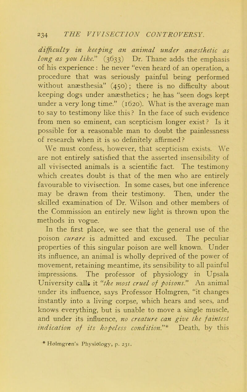 difficulty in keeping an animal under ancesthetic as long as you like!' (3633) Dr. Thane adds the emphasis of his experience : he never “even heard, of an operation, a procedure that was seriously painful being performed without anaesthesia” (450) ; there is no difficulty about keeping dogs under anaesthetics; he has “seen dogs kept under a very long time.” (1620). What is the average man to say to testimony like this ? In the face of such evidence from men so eminent, can scepticism longer exist? Is it possible for a reasonable man to doubt the painlessness of research when it is so definitely affirmed ? We must confess, however, that scepticism exists. We are not entirely satisfied that the asserted insensibility of all vivisected animals is a scientific fact. The testimony which creates doubt is that of the men who are entirely favourable to vivisection. In some cases, but one inference may be drawn from their testimony. Then, under the skilled examination of Dr. Wilson and other members of the Commission an entirely new light is thrown upon the methods in vogue. In the first place, we see that the general use of the poison curare is admitted and excused. The peculiar properties of this singular poison are well known. Under its influence, an animal is wholly deprived of the power of movement, retaining meantime, its sensibility to all painful impressions. The professor of physiology in Upsala University calls it “the most cruel of poisons!' An animal under its influence, says Professor Holmgren, “it changes instantly into a living corpse, which hears and sees, and knows everything, but is unable to move a single muscle, and under its influence, no creature can give the faintest indication of its hopeless condition!'* Death, by this * Holm^ren’.s Ph3-siology, p. 231.