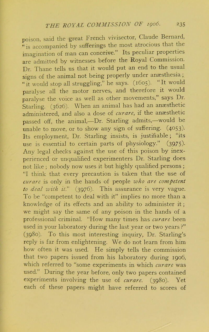 poison, said the great French vivisector, Claude Bernard, “ is accompanied by sufferings the most atrocious that the imagination of man can conceive.” Its peculiar properties are admitted by witnesses before the Royal Commission. Dr. Thane tells us that it would put an end to the usual signs of the animal not being properly under anaesthesia; “it would stop all struggling,” he says. (1605). “It would paralyse all the motor nerves, and therefore it would paralyse the voice as well as other movements,” says Dr. Starling. (3626). When an animal has had an anaesthetic administered, and also a dose of cicrare, if the anaesthetic passed off, the animal,—Dr. Starling admits,—would be unable to move, or to show any sign of suffering. (4053)- Its employment. Dr. Starling insists, is justifiable; “its use is essential to certain parts of physiology.” (3975)- Any legal checks against the use of this poison by inex- perienced or uncjualified experimenters Dr. Starling does not like ; nobody now uses it but highly qualified persons ; “I think that every precaution is taken that the use of curare is only in the hands of people who are competent to deal with it!' (3976). This assurance is very vague. To be “competent to deal with it” implies no more than a knowledge of its effects and an ability to administer it; we might say the same of any poison in the hands of a professional criminal. “How many times has curare been used in your laboratory during the last year or two years ?” (3980). To this most interesting inquiry. Dr. Starling’s reply is far from enlightening. We do not learn from him how often it was used. He simply tells the commission that two papers issued from his laboratory during 1906, which referred to “some experiments in which curare was used.” During the year before, only two papers contained experiments involving the use of curare. (3980). Yet each of these papers might have referred to scores of