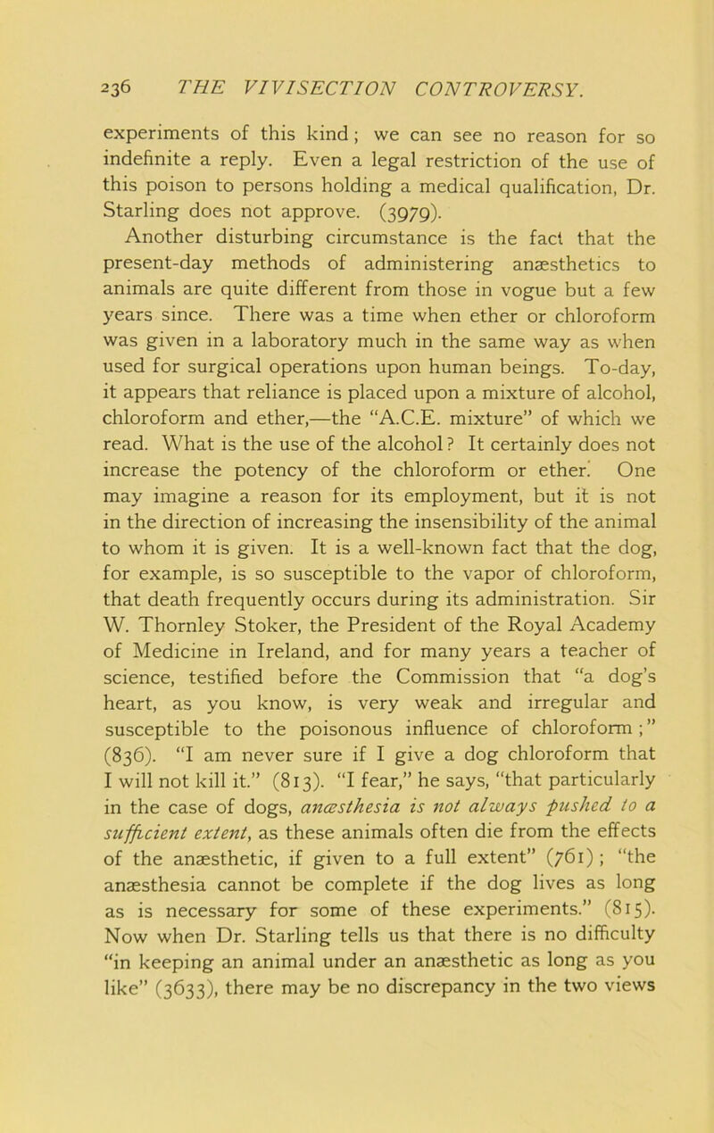 experiments of this kind; we can see no reason for so indefinite a reply. Even a legal restriction of the use of this poison to persons holding a medical qualification, Dr. Starling does not approve. (3979). Another disturbing circumstance is the fact that the present-day methods of administering anaesthetics to animals are quite different from those in vogue but a few years since. There was a time when ether or chloroform was given in a laboratory much in the same way as when used for surgical operations upon human beings. To-day, it appears that reliance is placed upon a mixture of alcohol, chloroform and ether,—the “A.C.E. mixture” of which we read. What is the use of the alcohol ? It certainly does not increase the potency of the chloroform or ether! One may imagine a reason for its employment, but it is not in the direction of increasing the insensibility of the animal to whom it is given. It is a well-known fact that the dog, for example, is so susceptible to the vapor of chloroform, that death frequently occurs during its administration. Sir W. Thornley Stoker, the President of the Royal Academy of Medicine in Ireland, and for many years a teacher of science, testified before the Commission that “a dog’s heart, as you know, is very weak and irregular and susceptible to the poisonous influence of chloroform ; ” (836). “I am never sure if I give a dog chloroform that I will not kill it.” (813). “I fear,” he says, “that particularly in the case of dogs, ancssthesia is not always ^pushed to a sufficient extent, as these animals often die from the effects of the anaesthetic, if given to a full extent” (761); “the anaesthesia cannot be complete if the dog lives as long as is necessary for some of these experiments.” (815)- Now when Dr. Starling tells us that there is no difficulty “in keeping an animal under an anaesthetic as long as you like” (3633), there may be no discrepancy in the two views