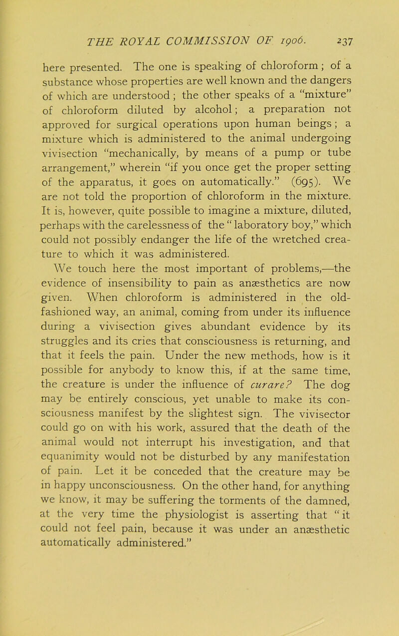 here presented. The one is speaking of chloroform; of a substance whose properties are well known and the dangers of which are understood; the other speaks of a “mixture” of chloroform diluted by alcohol; a preparation not approved for surgical operations upon human beings; a mixture which is administered to the animal undergoing vivisection “mechanically, by means of a pump or tube arrangement,” wherein “if you once get the proper setting of the apparatus, it goes on automatically.” (695). We are not told the proportion of chloroform in the mixture. It is, however, quite possible to imagine a mixture, diluted, perhaps with the carelessness of the “ laboratory boy,” which could not possibly endanger the life of the wretched crea- ture to which it was administered. We touch here the most important of problems,—the evidence of insensibility to pain as anaesthetics are now given. When chloroform is administered in the old- fashioned way, an animal, coming from under its influence during a vivisection gives abundant evidence by its struggles and its cries that consciousness is returning, and that it feels the pain. Under the new methods, how is it possible for anybody to know this, if at the same time, the creature is under the influence of curare? The dog may be entirely conscious, yet unable to make its con- sciousness manifest by the slightest sign. The vivisector could go on with his work, assured that the death of the animal would not interrupt his investigation, and that equanimity would not be disturbed by any manifestation of pain. Let it be conceded that the creature may be in happy unconsciousness. On the other hand, for anything we know, it may be suffering the torments of the damned, at the very time the physiologist is asserting that “ it could not feel pain, because it was under an anaesthetic automatically administered.”