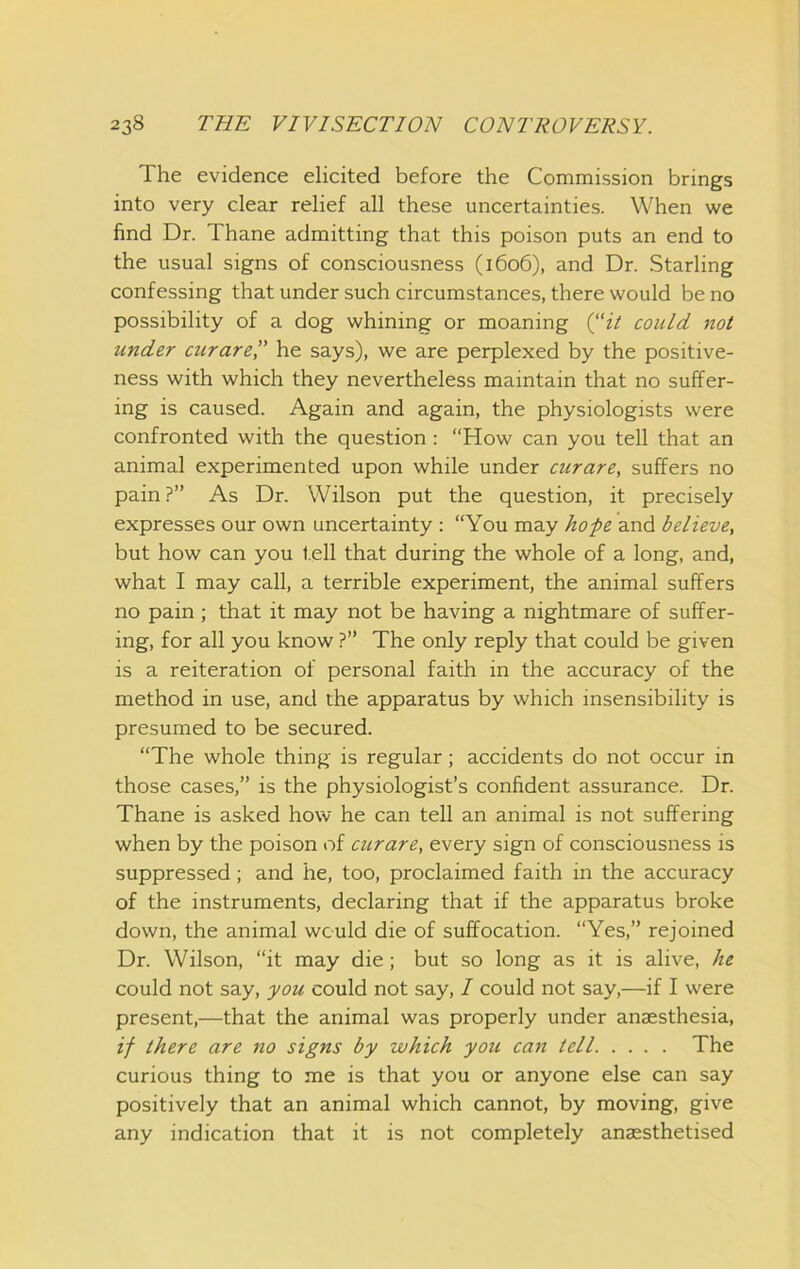 The evidence elicited before the Commission brings into very clear relief all these uncertainties. When we find Dr. Thane admitting that this poison puts an end to the usual signs of consciousness (1606), and Dr. Starling confessing that under such circumstances, there would be no possibility of a dog whining or moaning (“ii could not under curare” he says), we are perplexed by the positive- ness with which they nevertheless maintain that no suffer- ing is caused. Again and again, the physiologists were confronted with the question : “How can you tell that an animal experimented upon while under curare, suffers no pain?” As Dr. Wilson put the question, it precisely expresses our own uncertainty : “You may ho-pe and believe, but how can you tell that during the whole of a long, and, what I may call, a terrible experiment, the animal suffers no pain; that it may not be having a nightmare of suffer- ing, for all you know ?” The only reply that could be given is a reiteration of personal faith in the accuracy of the method in use, and the apparatus by which insensibility is presumed to be secured. “The whole thing is regular; accidents do not occur in those cases,” is the physiologist’s confident assurance. Dr. Thane is asked how he can tell an animal is not suffering when by the poison of curare, every sign of consciousness is suppressed; and he, too, proclaimed faith in the accuracy of the instruments, declaring that if the apparatus broke down, the animal would die of suffocation. “Yes,” rejoined Dr. Wilson, “it may die; but so long as it is alive, he could not say, you could not say, 1 could not say,—if I were present,—that the animal was properly under anaesthesia, if there are no signs by which you can tell The curious thing to me is that you or anyone else can say positively that an animal which cannot, by moving, give any indication that it is not completely anaesthetised