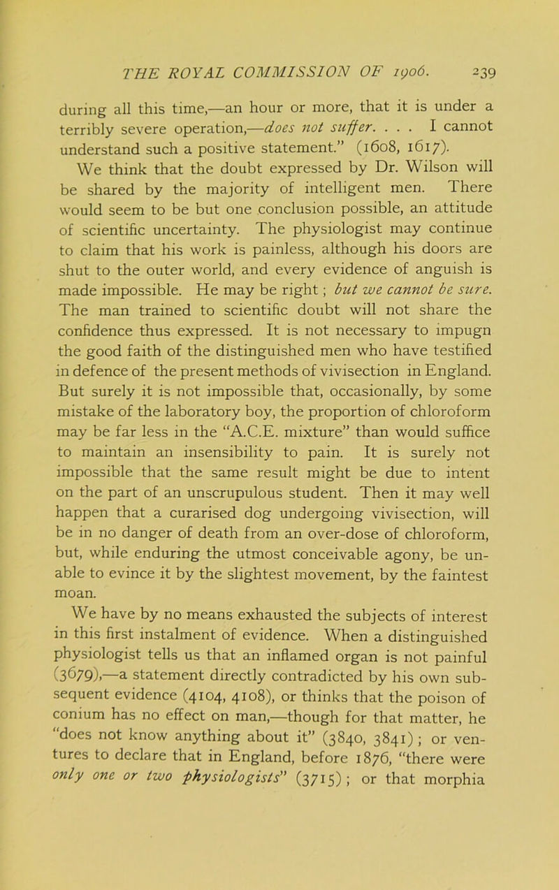 during all this time,—an hour or more, that it is under a terribly severe operation,—does not suffer. ... I cannot understand such a positive statement.” (1608, 1617). We think that the doubt expressed by Dr. Wilson will be shared by the majority of intelligent men. There would seem to be but one conclusion possible, an attitude of scientific uncertainty. The physiologist may continue to claim that his work is painless, although his doors are shut to the outer world, and every evidence of anguish is made impossible. He may be right; but we cannot be sure. The man trained to scientific doubt will not share the confidence thus expressed. It is not necessary to impugn the good faith of the distinguished men who have testified in defence of the present methods of vivisection in England. But surely it is not impossible that, occasionally, by some mistake of the laboratory boy, the proportion of chloroform may be far less in the “A.C.E. mixture” than would suffice to maintain an insensibility to pain. It is surely not impossible that the same result might be due to intent on the part of an unscrupulous student. Then it may well happen that a curarised dog undergoing vivisection, will be in no danger of death from an over-dose of chloroform, but, while enduring the utmost conceivable agony, be un- able to evince it by the slightest movement, by the faintest moan. We have by no means exhausted the subjects of interest in this first instalment of evidence. When a distinguished physiologist tells us that an inflamed organ is not painful (3679).—a statement directly contradicted by his own sub- sequent evidence (4104, 4108), or thinks that the poison of conium has no effect on man,—though for that matter, he “does not know anything about it” (3840, 3841); or ven- tures to declare that in England, before 1876, “there were only one or two physiologists (3715); or that morphia