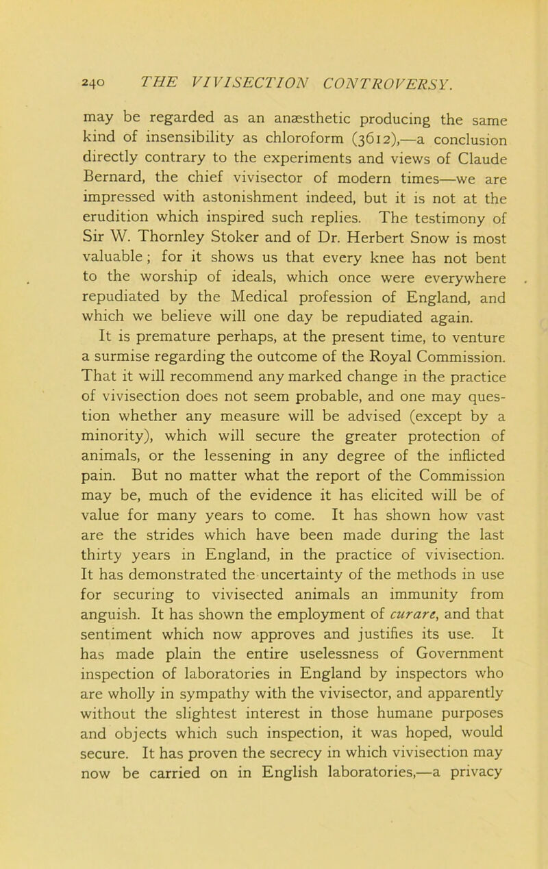 may be regarded as an anaesthetic producing the same kind of insensibility as chloroform (3612),—a conclusion directly contrary to the experiments and views of Claude Bernard, the chief vivisector of modern times—we are impressed with astonishment indeed, but it is not at the erudition which inspired such replies. The testimony of Sir W. Thornley Stoker and of Dr. Herbert Snow is most valuable; for it shows us that every knee has not bent to the worship of ideals, which once were everywhere repudiated by the Medical profession of England, and which we believe will one day be repudiated again. It is premature perhaps, at the present time, to venture a surmise regarding the outcome of the Royal Commission. That it will recommend any marked change in the practice of vivisection does not seem probable, and one may ques- tion whether any measure will be advised (except by a minority), which will secure the greater protection of animals, or the lessening in any degree of the inflicted pain. But no matter what the report of the Commission may be, much of the evidence it has elicited will be of value for many years to come. It has shown how vast are the strides which have been made during the last thirty years in England, in the practice of vivisection. It has demonstrated the uncertainty of the methods in use for securing to vivisected animals an immunity from anguish. It has shown the employment of curare, and that sentiment which now approves and justifies its use. It has made plain the entire uselessness of Government inspection of laboratories in England by inspectors who are wholly in sympathy with the vivisector, and apparently without the slightest interest in those humane purposes and objects which such inspection, it was hoped, would secure. It has proven the secrecy in which vivisection may now be carried on in English laboratories,—a privacy