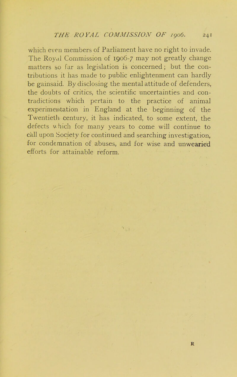 which even members of Parliament have no right to invade. The Royal Commission of 1906-7 may not greatly change matters so far as legislation is concerned; but the con- tributions it has made to public enlightenment can hardly be gainsaid. By disclosing the mental attitude of defenders, the doubts of critics, the scientific uncertainties and con- tradictions which pertain to the practice of animal experimentation in England at the beginning of the Twentieth century, it has indicated, to some extent, the defects which for many years to come will continue to call upon .Society for continued and searching investigation, for condemnation of abuses, and for wise and unwearied efforts for attainable reform. R