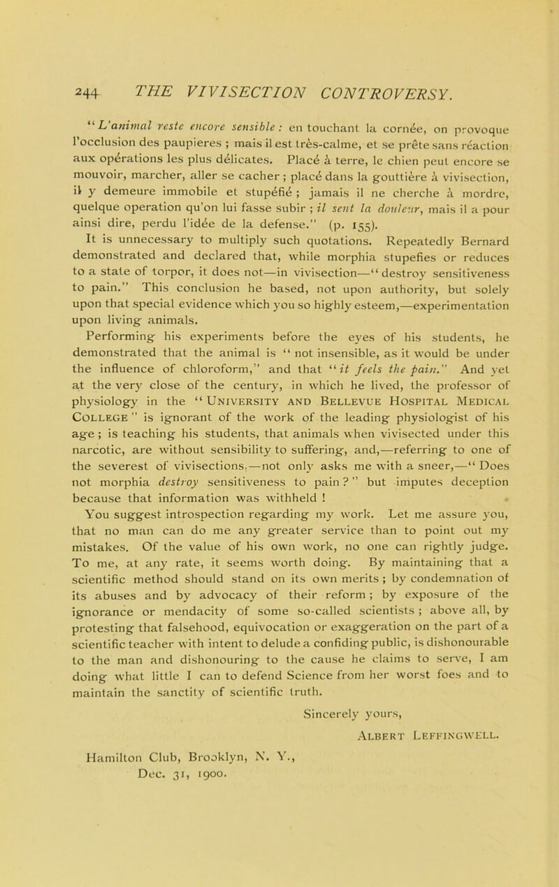 It uftivtol ycstc oicorc sensible ; en touchant la corn^e, on provoque rocclusion des paupieres ; mais il est tr^s-calme, et se prete sans reaction aux operations les plus deiicates. Placd k terre, le chien peut encore se mouvoir, marcher, aller se cacher ; place dans la gouttiere k vivisection, il y demeure immobile et stupefie ; jamais il ne cherche k mordre, quelque operation qu’on lui fasse subir ; il sent la donleur, mais il a pour ainsi dire, perdu I’idee de la defense.” (p. 155). It is unnecessary to multiply such quotations. Repeatedly Bernard demonstrated and declared that, while morphia stupefies or reduces to a state of torpor, it does not—in vivisection—“destroy sensitiveness to pain.” This conclusion he based, not upon authority, but solely upon that special evidence which you so highly esteem,—experimentation upon living animals. Performing his experiments before the eyes of his students, he demonstrated that the animal is “ not insensible, as it would be under the influence of chloroform,” and that “it feels the pain.” And yet at the very close of the century, in which he lived, the professor of physiology in the “ University and Bellevue Hospital Medical College ” is ignorant of the work of the leading physiologist of his age ; is teaching his students, that animals when vivisected under this narcotic, are without sensibility to suffering, and,—referring to one of the severest of vivisections,—not only asks me with a sneer,—“ Does not morphia destroy sensitiveness to pain ? ” but imputes deception because that information was withheld ! < You suggest introspection regarding my work. Let me assure 3'ou, that no man can do me any greater service than to point out my mistakes. Of the value of his own work, no one can rightly judge. To me, at any rate, it seems worth doing. By maintaining that a scientific method should stand on its own merits ; by condemnation of its abuses and by advocacy of their reform; by exposure of the ignorance or mendacity of some so-called scientists ; above all, by protesting that falsehood, equivocation or exaggeration on the part of a scientific teacher with intent to delude a confiding public, is dishonourable to the man and dishonouring to the cause he claims to serve, I am doing what little I can to defend Science from her worst foes and to maintain the sanctity of scientific truth. Sincerely j’ours, .Albert Lefitngwell. Hamilton Club, Brooklyn, N. A’., Dec. 31, 1900.