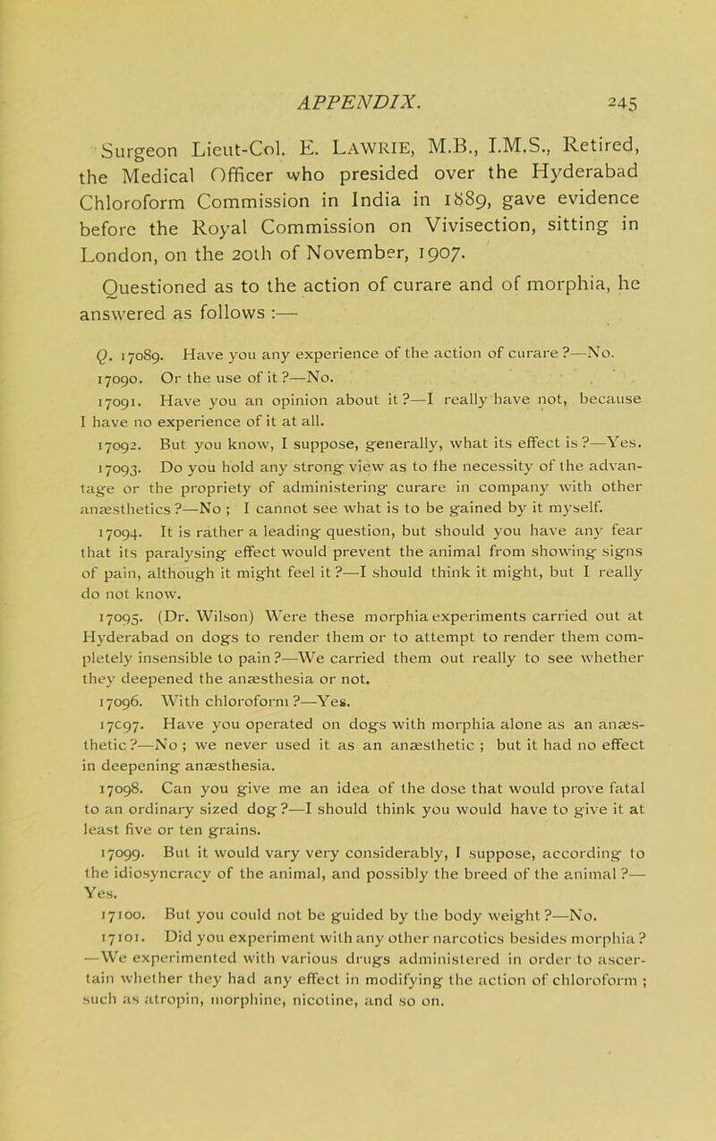 Surgeon Lieut-Col. E. Lawrie, M.B., Retired, the Medical Officer who presided over the Hyderabad Chloroform Commission in India in 1889, gave evidence before the Royal Commission on Vivisection, sitting in London, on the 20lh of November, 1907. Questioned as to the action of curare and of morphia, he answered as follows ;— Q. 17089. Have you any experience of the action of curare?—No. 17090. Or the use of it ?—No. 17091. Have you an opinion about it?—I really have not, because I have no experience of it at all. 17092. But you know, I suppose, generally, what its effect is?—Yes. 17093. Do you hold any strong view as to the necessity of the advan- tage or the propriety of administering curare in company with other an»sthetics ?—No ; I cannot see what is to be gained by it myself. 17094. It is rather a leading question, but should you have an}' fear that its paralysing effect would prevent the animal from showing signs of pain, although it might feel it?—I should think it might, but I really do not know. 17095. (Dr. Wilson) Were these morphia experiments carried out at Hyderabad on dogs to render them or to attempt to render them com- pletely insensible to pain ?—We carried them out really to see whether they deepened the anaesthesia or not. 17096. With chloroform ?—Yes. 17C97. Have you operated on dogs with morphia alone as an anaes- thetic?—No; we never used it as an anaesthetic ; but it had no effect in deepening anaesthesia. 17098. Can you give me an idea of the dose that would prove fatal to an ordinary sized dog ?—I should think you would have to give it at least five or ten grains. 17099. But it would vary very considerably, I suppose, according to the idio.syncracy of the animal, and possibly the breed of the animal ?— Yes. 17100. But you could not be guided by tlie body weight ?—No. 17101. Did you experiment with any other naircotics besides morphia ? —We experimented with various drugs administered in order to ascer- tain whether they had any effect in modifying the action of chloroform ; such as atropin, morphine, nicotine, and so on.